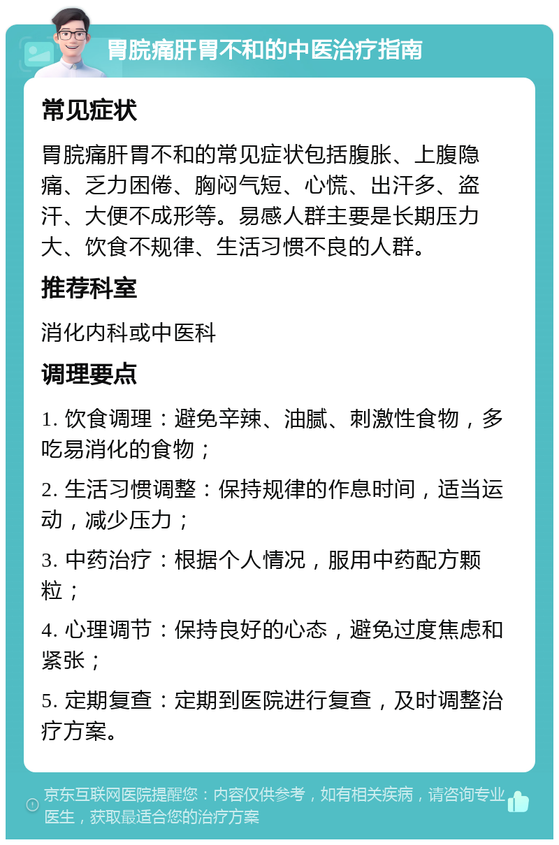 胃脘痛肝胃不和的中医治疗指南 常见症状 胃脘痛肝胃不和的常见症状包括腹胀、上腹隐痛、乏力困倦、胸闷气短、心慌、出汗多、盗汗、大便不成形等。易感人群主要是长期压力大、饮食不规律、生活习惯不良的人群。 推荐科室 消化内科或中医科 调理要点 1. 饮食调理：避免辛辣、油腻、刺激性食物，多吃易消化的食物； 2. 生活习惯调整：保持规律的作息时间，适当运动，减少压力； 3. 中药治疗：根据个人情况，服用中药配方颗粒； 4. 心理调节：保持良好的心态，避免过度焦虑和紧张； 5. 定期复查：定期到医院进行复查，及时调整治疗方案。