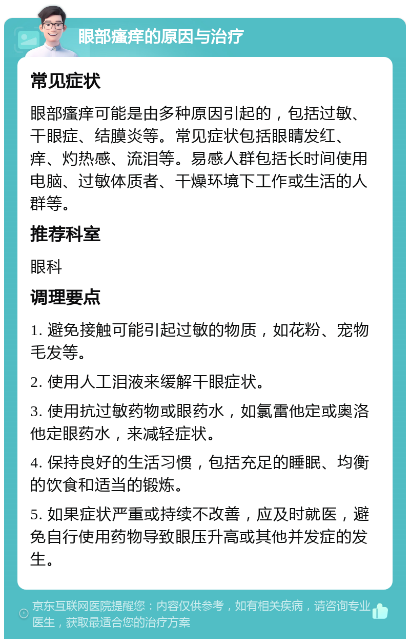 眼部瘙痒的原因与治疗 常见症状 眼部瘙痒可能是由多种原因引起的，包括过敏、干眼症、结膜炎等。常见症状包括眼睛发红、痒、灼热感、流泪等。易感人群包括长时间使用电脑、过敏体质者、干燥环境下工作或生活的人群等。 推荐科室 眼科 调理要点 1. 避免接触可能引起过敏的物质，如花粉、宠物毛发等。 2. 使用人工泪液来缓解干眼症状。 3. 使用抗过敏药物或眼药水，如氯雷他定或奥洛他定眼药水，来减轻症状。 4. 保持良好的生活习惯，包括充足的睡眠、均衡的饮食和适当的锻炼。 5. 如果症状严重或持续不改善，应及时就医，避免自行使用药物导致眼压升高或其他并发症的发生。