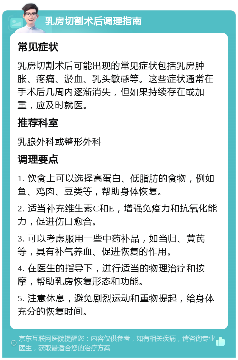 乳房切割术后调理指南 常见症状 乳房切割术后可能出现的常见症状包括乳房肿胀、疼痛、淤血、乳头敏感等。这些症状通常在手术后几周内逐渐消失，但如果持续存在或加重，应及时就医。 推荐科室 乳腺外科或整形外科 调理要点 1. 饮食上可以选择高蛋白、低脂肪的食物，例如鱼、鸡肉、豆类等，帮助身体恢复。 2. 适当补充维生素C和E，增强免疫力和抗氧化能力，促进伤口愈合。 3. 可以考虑服用一些中药补品，如当归、黄芪等，具有补气养血、促进恢复的作用。 4. 在医生的指导下，进行适当的物理治疗和按摩，帮助乳房恢复形态和功能。 5. 注意休息，避免剧烈运动和重物提起，给身体充分的恢复时间。