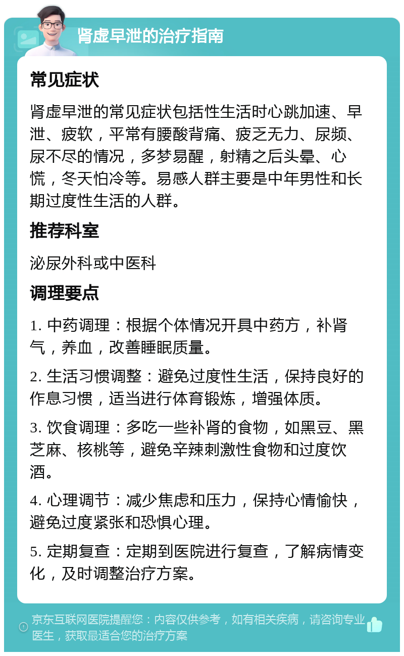 肾虚早泄的治疗指南 常见症状 肾虚早泄的常见症状包括性生活时心跳加速、早泄、疲软，平常有腰酸背痛、疲乏无力、尿频、尿不尽的情况，多梦易醒，射精之后头晕、心慌，冬天怕冷等。易感人群主要是中年男性和长期过度性生活的人群。 推荐科室 泌尿外科或中医科 调理要点 1. 中药调理：根据个体情况开具中药方，补肾气，养血，改善睡眠质量。 2. 生活习惯调整：避免过度性生活，保持良好的作息习惯，适当进行体育锻炼，增强体质。 3. 饮食调理：多吃一些补肾的食物，如黑豆、黑芝麻、核桃等，避免辛辣刺激性食物和过度饮酒。 4. 心理调节：减少焦虑和压力，保持心情愉快，避免过度紧张和恐惧心理。 5. 定期复查：定期到医院进行复查，了解病情变化，及时调整治疗方案。