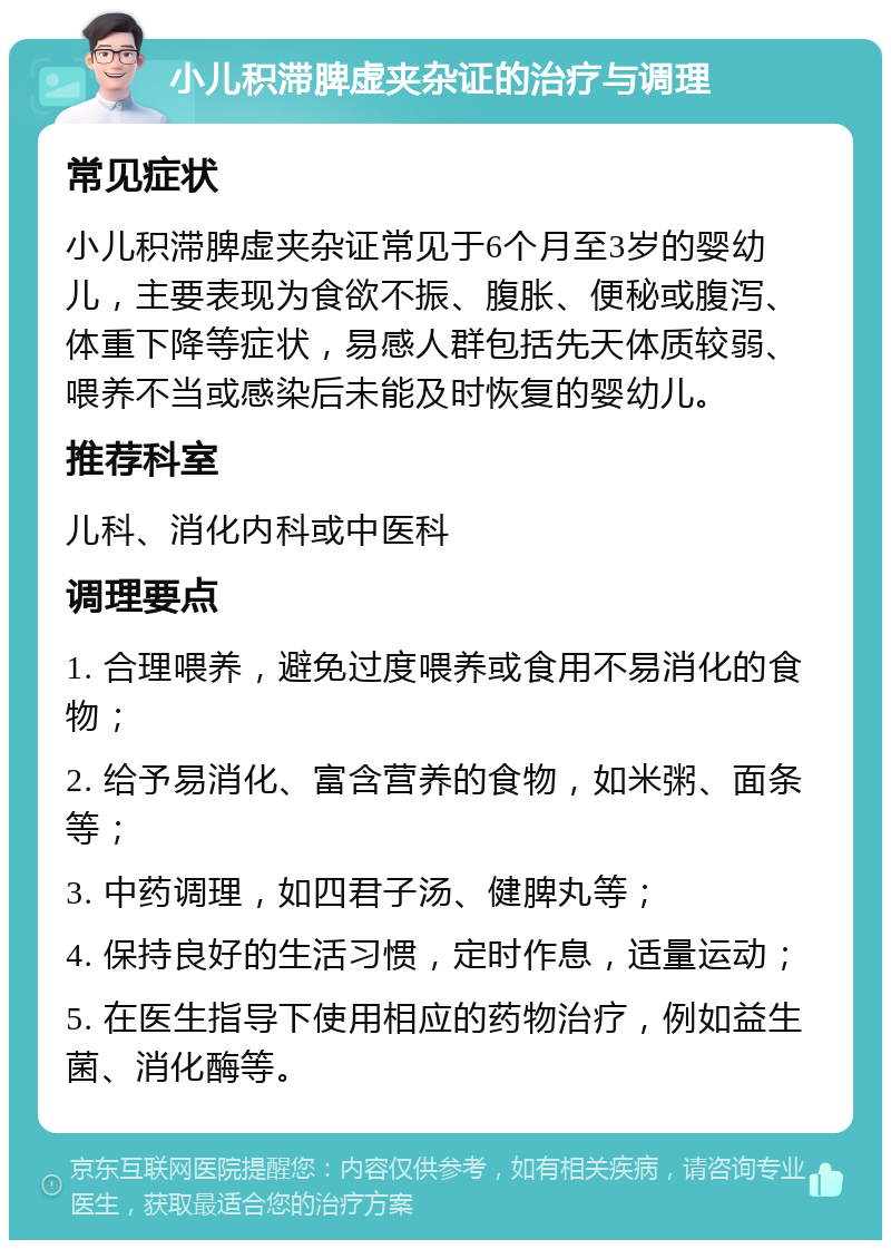 小儿积滞脾虚夹杂证的治疗与调理 常见症状 小儿积滞脾虚夹杂证常见于6个月至3岁的婴幼儿，主要表现为食欲不振、腹胀、便秘或腹泻、体重下降等症状，易感人群包括先天体质较弱、喂养不当或感染后未能及时恢复的婴幼儿。 推荐科室 儿科、消化内科或中医科 调理要点 1. 合理喂养，避免过度喂养或食用不易消化的食物； 2. 给予易消化、富含营养的食物，如米粥、面条等； 3. 中药调理，如四君子汤、健脾丸等； 4. 保持良好的生活习惯，定时作息，适量运动； 5. 在医生指导下使用相应的药物治疗，例如益生菌、消化酶等。