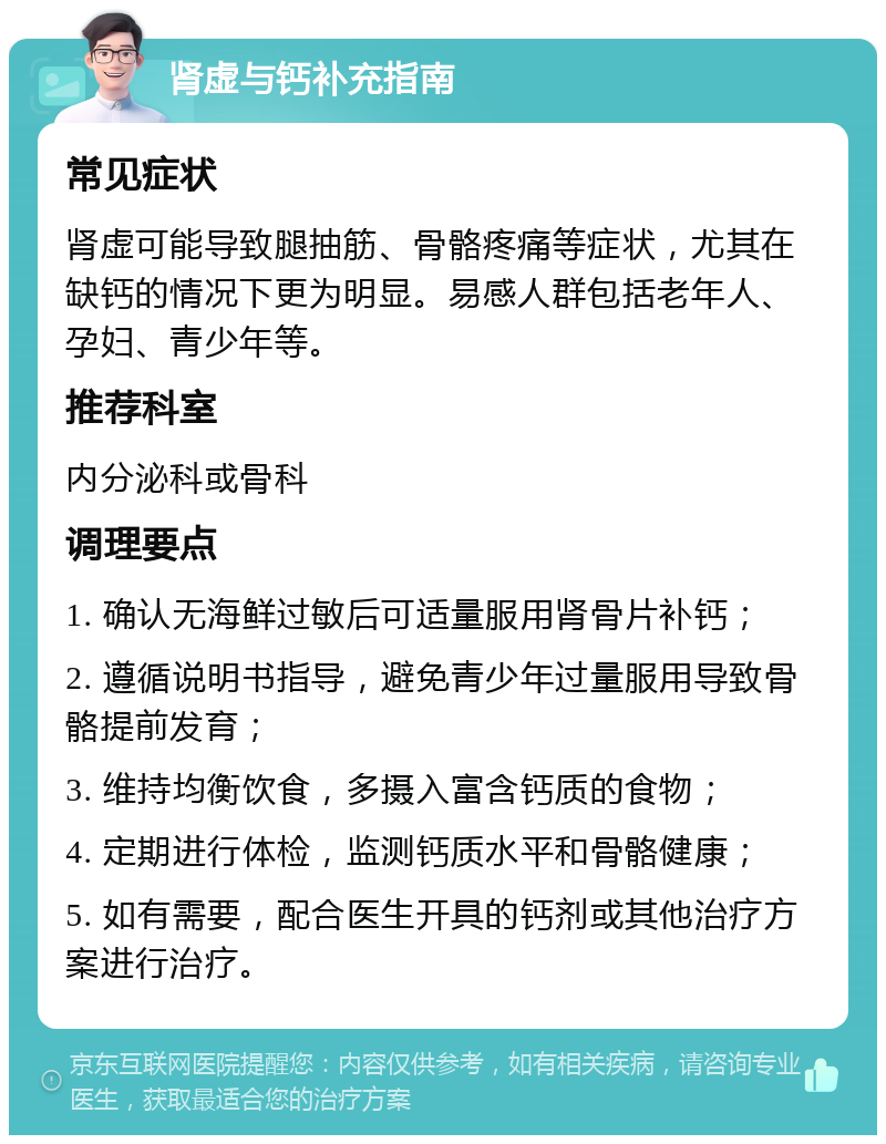 肾虚与钙补充指南 常见症状 肾虚可能导致腿抽筋、骨骼疼痛等症状，尤其在缺钙的情况下更为明显。易感人群包括老年人、孕妇、青少年等。 推荐科室 内分泌科或骨科 调理要点 1. 确认无海鲜过敏后可适量服用肾骨片补钙； 2. 遵循说明书指导，避免青少年过量服用导致骨骼提前发育； 3. 维持均衡饮食，多摄入富含钙质的食物； 4. 定期进行体检，监测钙质水平和骨骼健康； 5. 如有需要，配合医生开具的钙剂或其他治疗方案进行治疗。