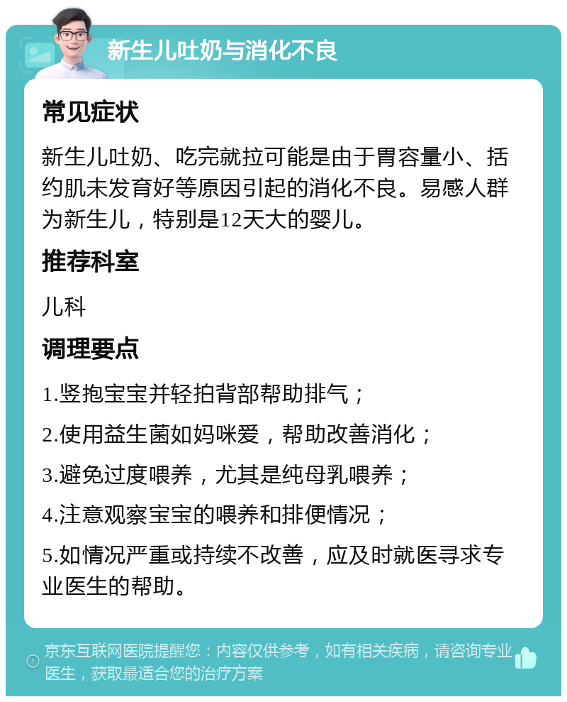 新生儿吐奶与消化不良 常见症状 新生儿吐奶、吃完就拉可能是由于胃容量小、括约肌未发育好等原因引起的消化不良。易感人群为新生儿，特别是12天大的婴儿。 推荐科室 儿科 调理要点 1.竖抱宝宝并轻拍背部帮助排气； 2.使用益生菌如妈咪爱，帮助改善消化； 3.避免过度喂养，尤其是纯母乳喂养； 4.注意观察宝宝的喂养和排便情况； 5.如情况严重或持续不改善，应及时就医寻求专业医生的帮助。