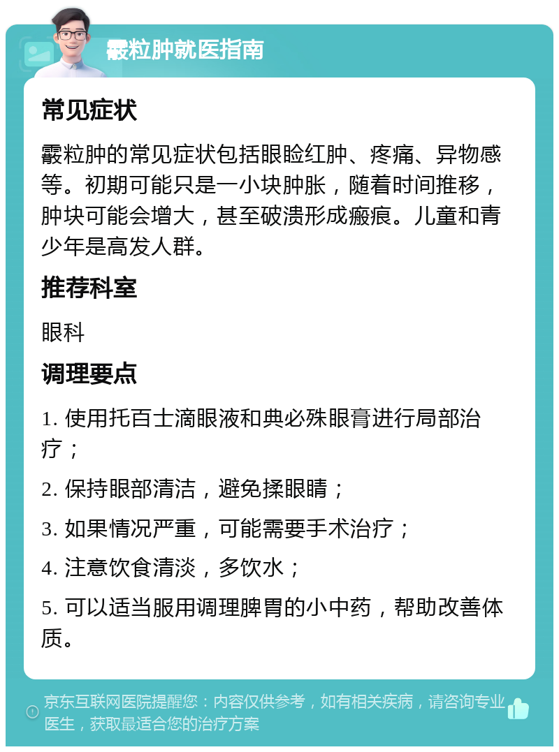 霰粒肿就医指南 常见症状 霰粒肿的常见症状包括眼睑红肿、疼痛、异物感等。初期可能只是一小块肿胀，随着时间推移，肿块可能会增大，甚至破溃形成瘢痕。儿童和青少年是高发人群。 推荐科室 眼科 调理要点 1. 使用托百士滴眼液和典必殊眼膏进行局部治疗； 2. 保持眼部清洁，避免揉眼睛； 3. 如果情况严重，可能需要手术治疗； 4. 注意饮食清淡，多饮水； 5. 可以适当服用调理脾胃的小中药，帮助改善体质。