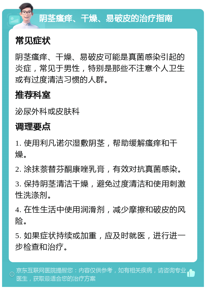 阴茎瘙痒、干燥、易破皮的治疗指南 常见症状 阴茎瘙痒、干燥、易破皮可能是真菌感染引起的炎症，常见于男性，特别是那些不注意个人卫生或有过度清洁习惯的人群。 推荐科室 泌尿外科或皮肤科 调理要点 1. 使用利凡诺尔湿敷阴茎，帮助缓解瘙痒和干燥。 2. 涂抹萘替芬酮康唑乳膏，有效对抗真菌感染。 3. 保持阴茎清洁干燥，避免过度清洁和使用刺激性洗涤剂。 4. 在性生活中使用润滑剂，减少摩擦和破皮的风险。 5. 如果症状持续或加重，应及时就医，进行进一步检查和治疗。