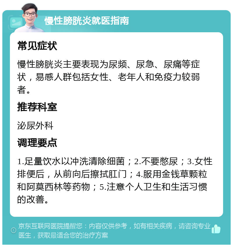 慢性膀胱炎就医指南 常见症状 慢性膀胱炎主要表现为尿频、尿急、尿痛等症状，易感人群包括女性、老年人和免疫力较弱者。 推荐科室 泌尿外科 调理要点 1.足量饮水以冲洗清除细菌；2.不要憋尿；3.女性排便后，从前向后擦拭肛门；4.服用金钱草颗粒和阿莫西林等药物；5.注意个人卫生和生活习惯的改善。