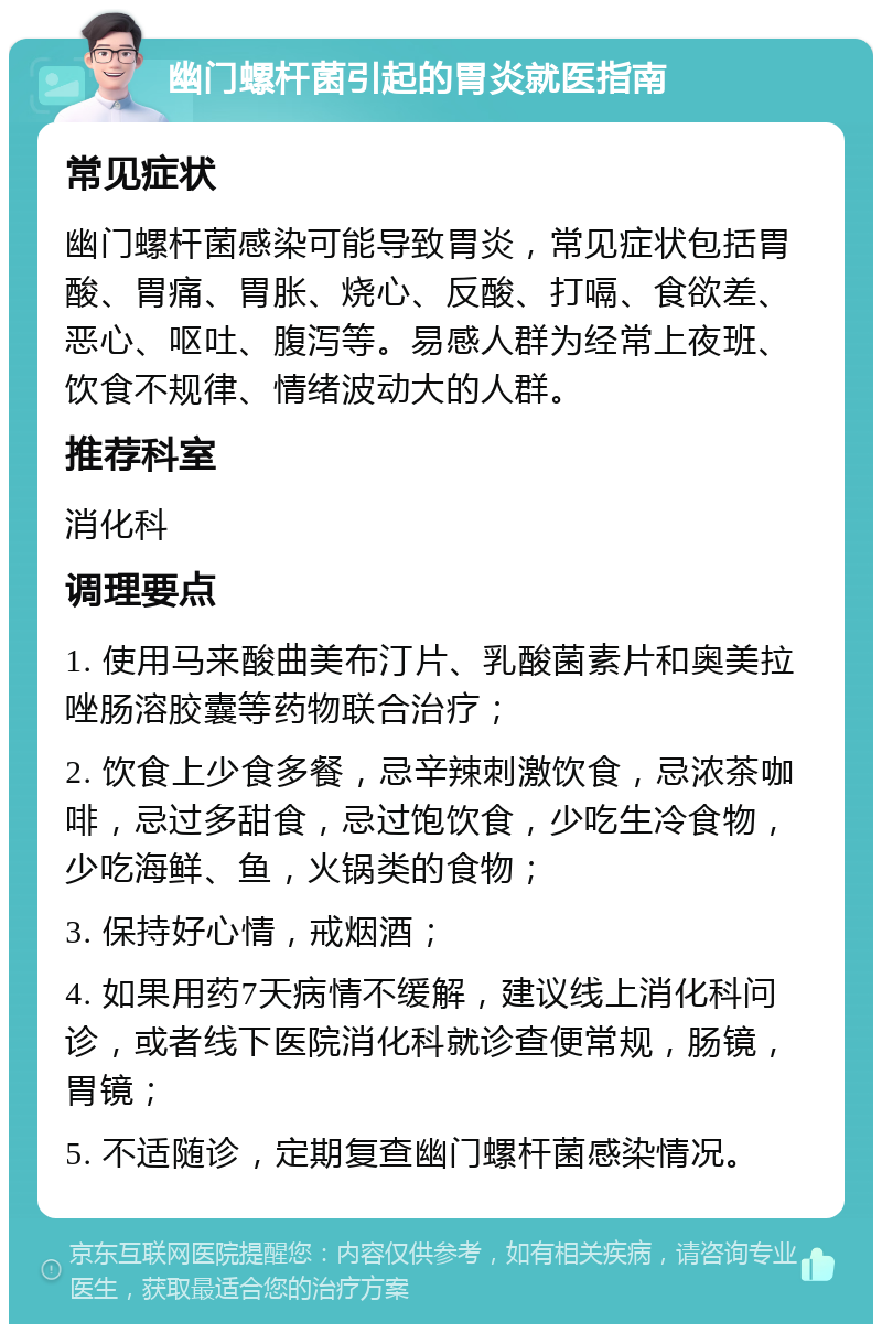 幽门螺杆菌引起的胃炎就医指南 常见症状 幽门螺杆菌感染可能导致胃炎，常见症状包括胃酸、胃痛、胃胀、烧心、反酸、打嗝、食欲差、恶心、呕吐、腹泻等。易感人群为经常上夜班、饮食不规律、情绪波动大的人群。 推荐科室 消化科 调理要点 1. 使用马来酸曲美布汀片、乳酸菌素片和奥美拉唑肠溶胶囊等药物联合治疗； 2. 饮食上少食多餐，忌辛辣刺激饮食，忌浓茶咖啡，忌过多甜食，忌过饱饮食，少吃生冷食物，少吃海鲜、鱼，火锅类的食物； 3. 保持好心情，戒烟酒； 4. 如果用药7天病情不缓解，建议线上消化科问诊，或者线下医院消化科就诊查便常规，肠镜，胃镜； 5. 不适随诊，定期复查幽门螺杆菌感染情况。