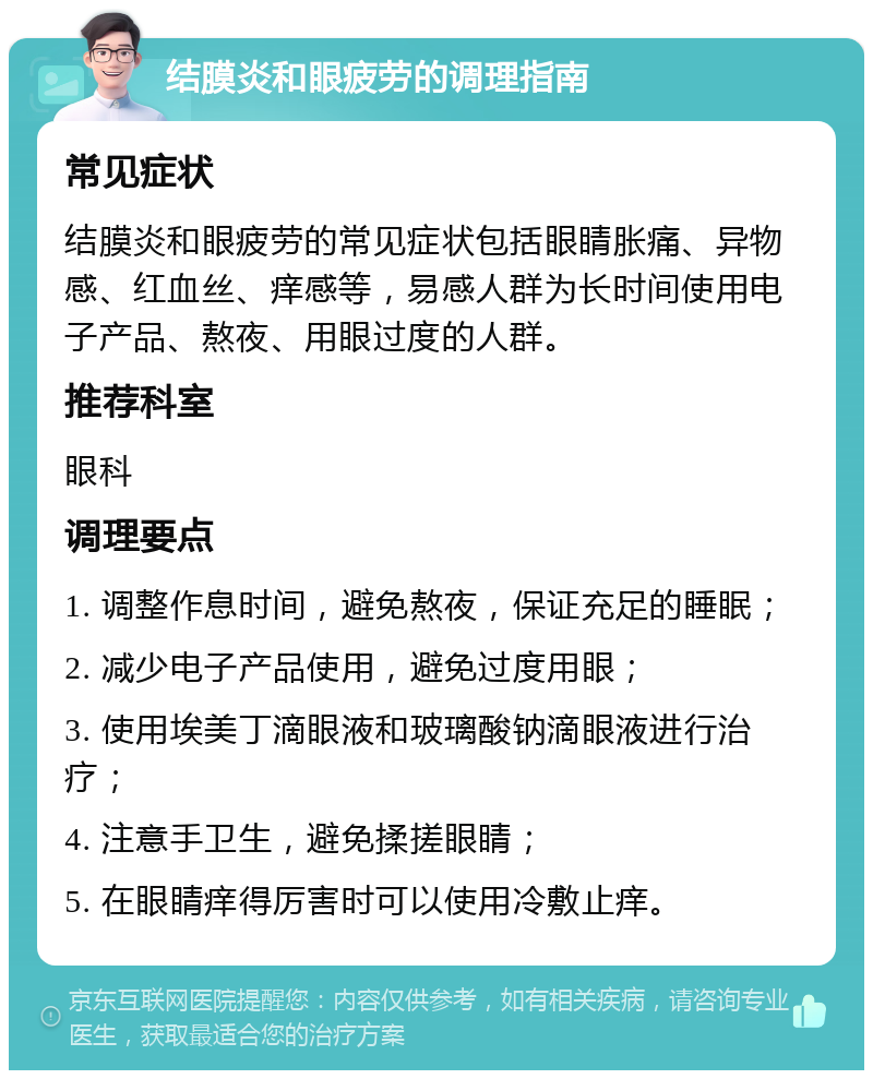 结膜炎和眼疲劳的调理指南 常见症状 结膜炎和眼疲劳的常见症状包括眼睛胀痛、异物感、红血丝、痒感等，易感人群为长时间使用电子产品、熬夜、用眼过度的人群。 推荐科室 眼科 调理要点 1. 调整作息时间，避免熬夜，保证充足的睡眠； 2. 减少电子产品使用，避免过度用眼； 3. 使用埃美丁滴眼液和玻璃酸钠滴眼液进行治疗； 4. 注意手卫生，避免揉搓眼睛； 5. 在眼睛痒得厉害时可以使用冷敷止痒。