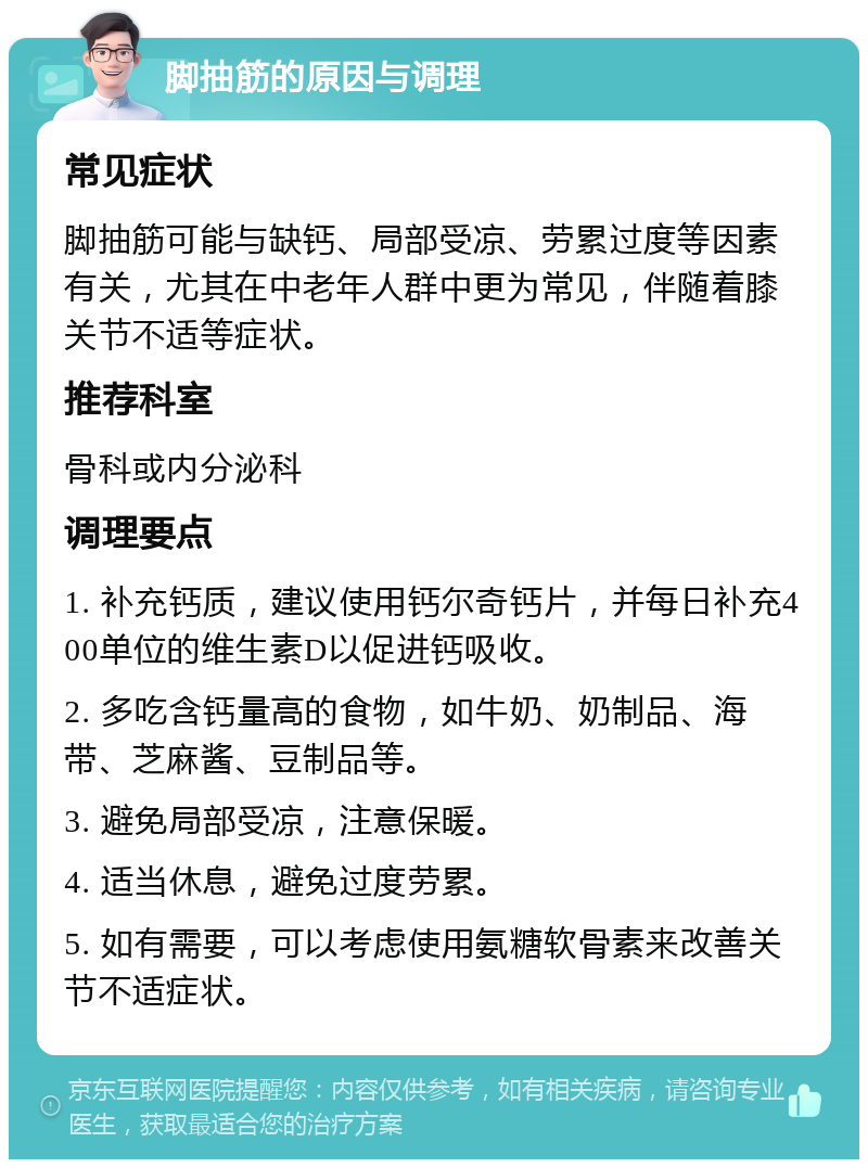 脚抽筋的原因与调理 常见症状 脚抽筋可能与缺钙、局部受凉、劳累过度等因素有关，尤其在中老年人群中更为常见，伴随着膝关节不适等症状。 推荐科室 骨科或内分泌科 调理要点 1. 补充钙质，建议使用钙尔奇钙片，并每日补充400单位的维生素D以促进钙吸收。 2. 多吃含钙量高的食物，如牛奶、奶制品、海带、芝麻酱、豆制品等。 3. 避免局部受凉，注意保暖。 4. 适当休息，避免过度劳累。 5. 如有需要，可以考虑使用氨糖软骨素来改善关节不适症状。