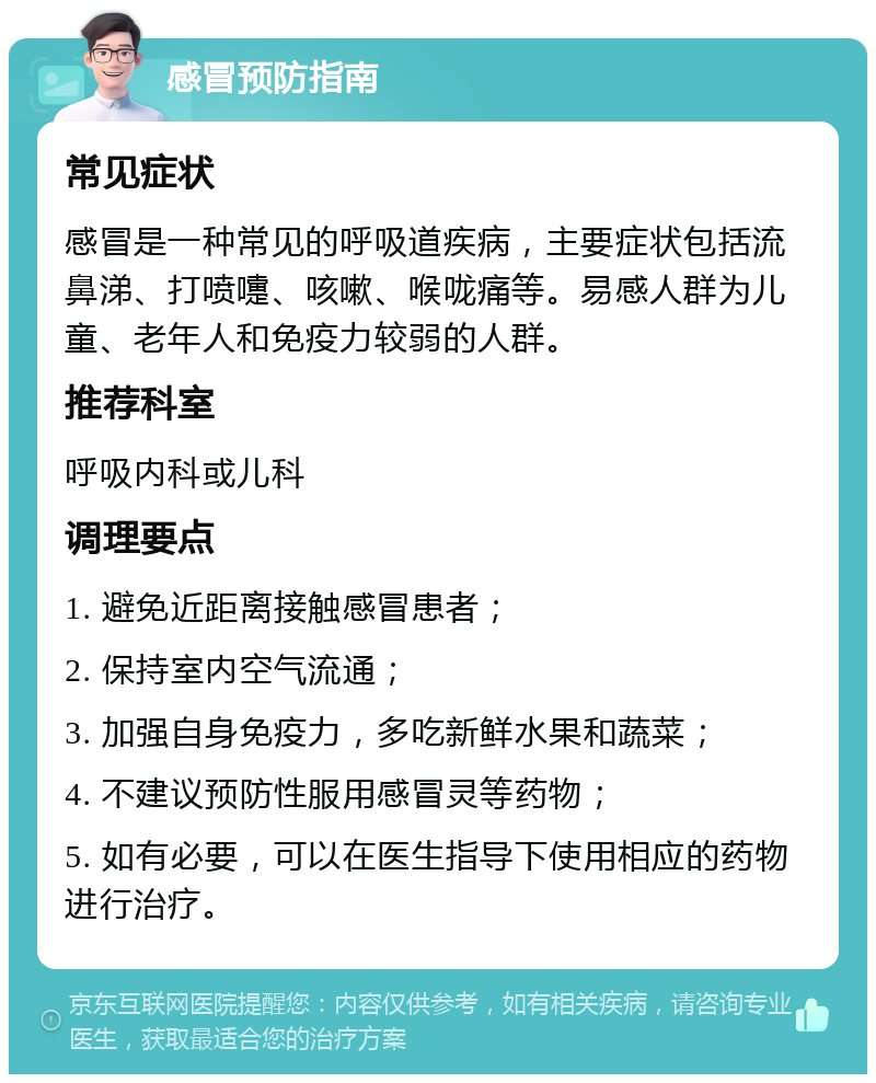 感冒预防指南 常见症状 感冒是一种常见的呼吸道疾病，主要症状包括流鼻涕、打喷嚏、咳嗽、喉咙痛等。易感人群为儿童、老年人和免疫力较弱的人群。 推荐科室 呼吸内科或儿科 调理要点 1. 避免近距离接触感冒患者； 2. 保持室内空气流通； 3. 加强自身免疫力，多吃新鲜水果和蔬菜； 4. 不建议预防性服用感冒灵等药物； 5. 如有必要，可以在医生指导下使用相应的药物进行治疗。