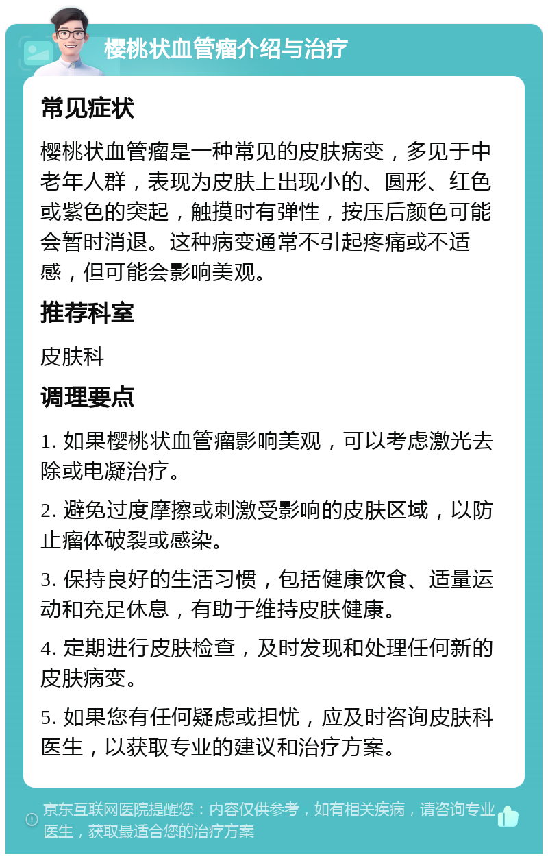 樱桃状血管瘤介绍与治疗 常见症状 樱桃状血管瘤是一种常见的皮肤病变，多见于中老年人群，表现为皮肤上出现小的、圆形、红色或紫色的突起，触摸时有弹性，按压后颜色可能会暂时消退。这种病变通常不引起疼痛或不适感，但可能会影响美观。 推荐科室 皮肤科 调理要点 1. 如果樱桃状血管瘤影响美观，可以考虑激光去除或电凝治疗。 2. 避免过度摩擦或刺激受影响的皮肤区域，以防止瘤体破裂或感染。 3. 保持良好的生活习惯，包括健康饮食、适量运动和充足休息，有助于维持皮肤健康。 4. 定期进行皮肤检查，及时发现和处理任何新的皮肤病变。 5. 如果您有任何疑虑或担忧，应及时咨询皮肤科医生，以获取专业的建议和治疗方案。