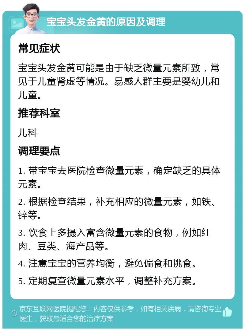 宝宝头发金黄的原因及调理 常见症状 宝宝头发金黄可能是由于缺乏微量元素所致，常见于儿童肾虚等情况。易感人群主要是婴幼儿和儿童。 推荐科室 儿科 调理要点 1. 带宝宝去医院检查微量元素，确定缺乏的具体元素。 2. 根据检查结果，补充相应的微量元素，如铁、锌等。 3. 饮食上多摄入富含微量元素的食物，例如红肉、豆类、海产品等。 4. 注意宝宝的营养均衡，避免偏食和挑食。 5. 定期复查微量元素水平，调整补充方案。