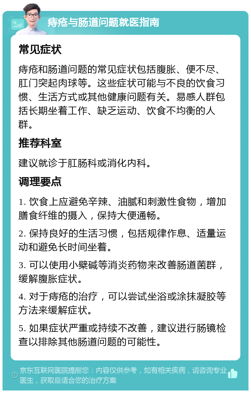 痔疮与肠道问题就医指南 常见症状 痔疮和肠道问题的常见症状包括腹胀、便不尽、肛门突起肉球等。这些症状可能与不良的饮食习惯、生活方式或其他健康问题有关。易感人群包括长期坐着工作、缺乏运动、饮食不均衡的人群。 推荐科室 建议就诊于肛肠科或消化内科。 调理要点 1. 饮食上应避免辛辣、油腻和刺激性食物，增加膳食纤维的摄入，保持大便通畅。 2. 保持良好的生活习惯，包括规律作息、适量运动和避免长时间坐着。 3. 可以使用小檗碱等消炎药物来改善肠道菌群，缓解腹胀症状。 4. 对于痔疮的治疗，可以尝试坐浴或涂抹凝胶等方法来缓解症状。 5. 如果症状严重或持续不改善，建议进行肠镜检查以排除其他肠道问题的可能性。