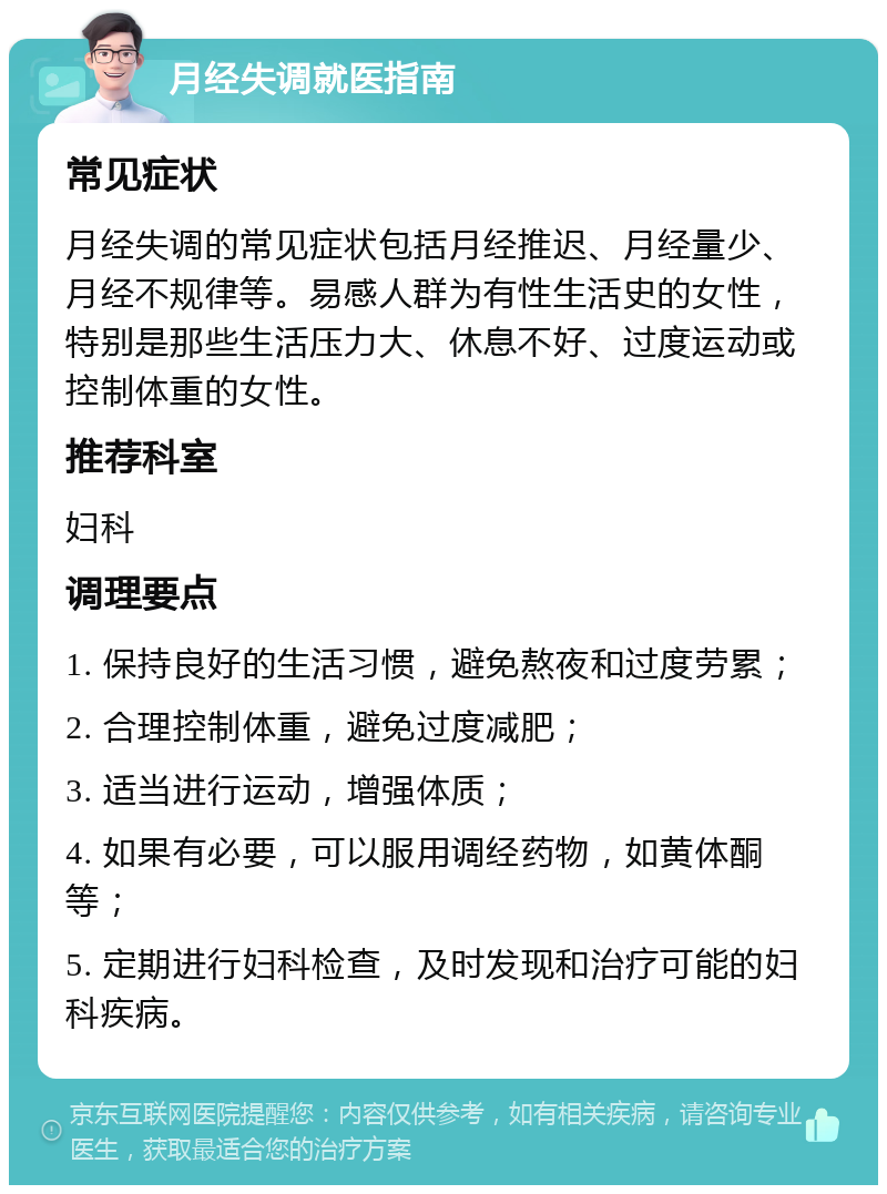 月经失调就医指南 常见症状 月经失调的常见症状包括月经推迟、月经量少、月经不规律等。易感人群为有性生活史的女性，特别是那些生活压力大、休息不好、过度运动或控制体重的女性。 推荐科室 妇科 调理要点 1. 保持良好的生活习惯，避免熬夜和过度劳累； 2. 合理控制体重，避免过度减肥； 3. 适当进行运动，增强体质； 4. 如果有必要，可以服用调经药物，如黄体酮等； 5. 定期进行妇科检查，及时发现和治疗可能的妇科疾病。