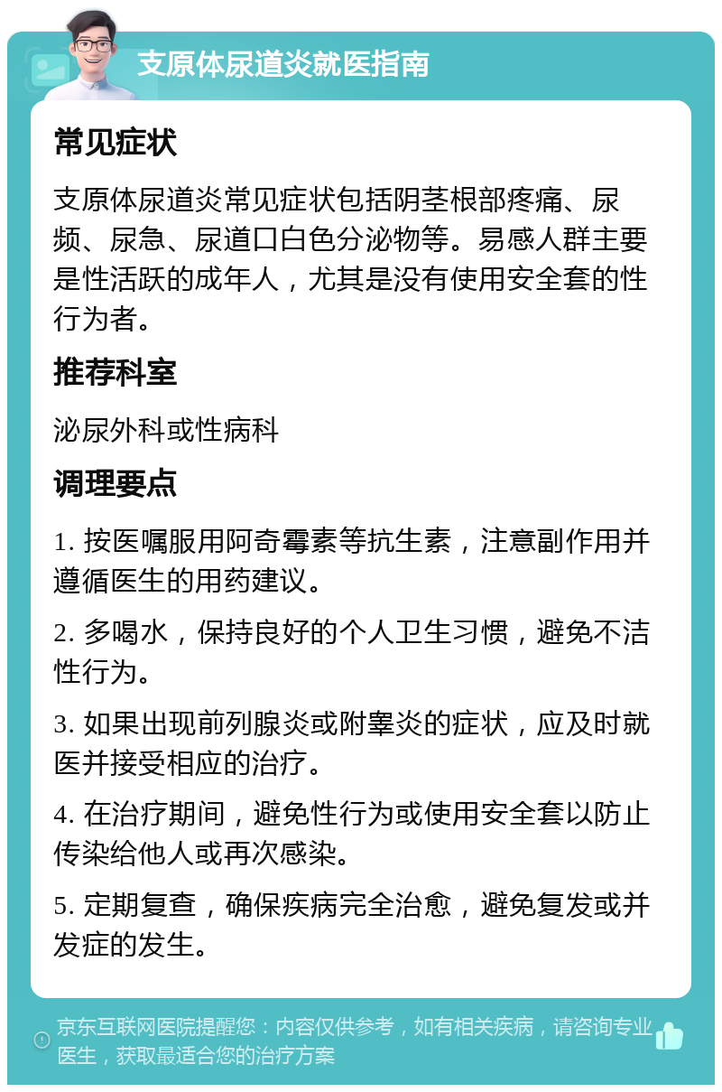 支原体尿道炎就医指南 常见症状 支原体尿道炎常见症状包括阴茎根部疼痛、尿频、尿急、尿道口白色分泌物等。易感人群主要是性活跃的成年人，尤其是没有使用安全套的性行为者。 推荐科室 泌尿外科或性病科 调理要点 1. 按医嘱服用阿奇霉素等抗生素，注意副作用并遵循医生的用药建议。 2. 多喝水，保持良好的个人卫生习惯，避免不洁性行为。 3. 如果出现前列腺炎或附睾炎的症状，应及时就医并接受相应的治疗。 4. 在治疗期间，避免性行为或使用安全套以防止传染给他人或再次感染。 5. 定期复查，确保疾病完全治愈，避免复发或并发症的发生。