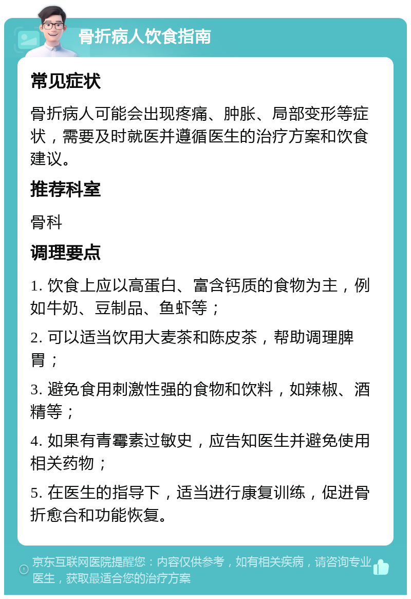 骨折病人饮食指南 常见症状 骨折病人可能会出现疼痛、肿胀、局部变形等症状，需要及时就医并遵循医生的治疗方案和饮食建议。 推荐科室 骨科 调理要点 1. 饮食上应以高蛋白、富含钙质的食物为主，例如牛奶、豆制品、鱼虾等； 2. 可以适当饮用大麦茶和陈皮茶，帮助调理脾胃； 3. 避免食用刺激性强的食物和饮料，如辣椒、酒精等； 4. 如果有青霉素过敏史，应告知医生并避免使用相关药物； 5. 在医生的指导下，适当进行康复训练，促进骨折愈合和功能恢复。