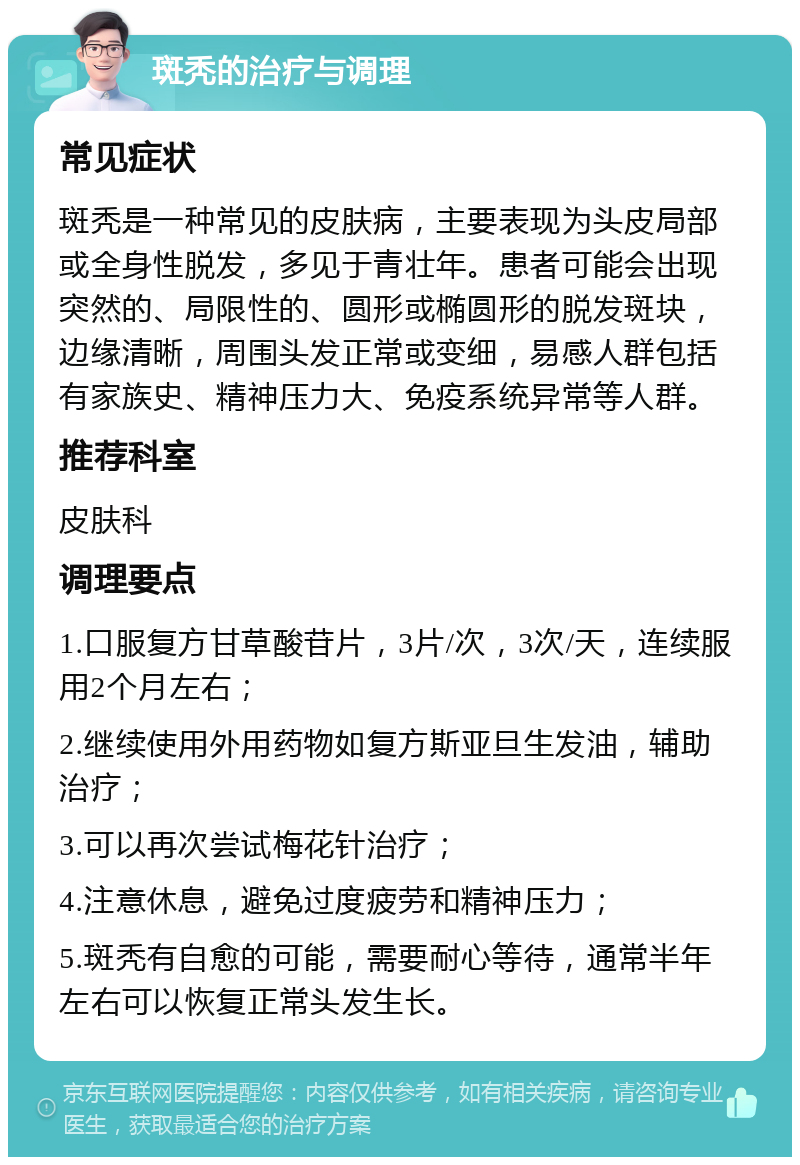 斑秃的治疗与调理 常见症状 斑秃是一种常见的皮肤病，主要表现为头皮局部或全身性脱发，多见于青壮年。患者可能会出现突然的、局限性的、圆形或椭圆形的脱发斑块，边缘清晰，周围头发正常或变细，易感人群包括有家族史、精神压力大、免疫系统异常等人群。 推荐科室 皮肤科 调理要点 1.口服复方甘草酸苷片，3片/次，3次/天，连续服用2个月左右； 2.继续使用外用药物如复方斯亚旦生发油，辅助治疗； 3.可以再次尝试梅花针治疗； 4.注意休息，避免过度疲劳和精神压力； 5.斑秃有自愈的可能，需要耐心等待，通常半年左右可以恢复正常头发生长。