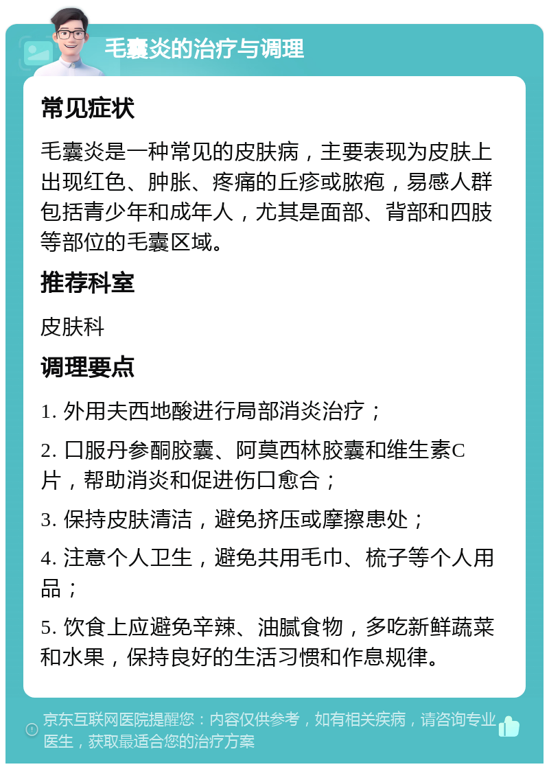 毛囊炎的治疗与调理 常见症状 毛囊炎是一种常见的皮肤病，主要表现为皮肤上出现红色、肿胀、疼痛的丘疹或脓疱，易感人群包括青少年和成年人，尤其是面部、背部和四肢等部位的毛囊区域。 推荐科室 皮肤科 调理要点 1. 外用夫西地酸进行局部消炎治疗； 2. 口服丹参酮胶囊、阿莫西林胶囊和维生素C片，帮助消炎和促进伤口愈合； 3. 保持皮肤清洁，避免挤压或摩擦患处； 4. 注意个人卫生，避免共用毛巾、梳子等个人用品； 5. 饮食上应避免辛辣、油腻食物，多吃新鲜蔬菜和水果，保持良好的生活习惯和作息规律。