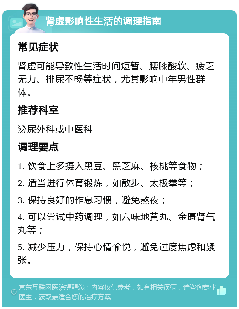 肾虚影响性生活的调理指南 常见症状 肾虚可能导致性生活时间短暂、腰膝酸软、疲乏无力、排尿不畅等症状，尤其影响中年男性群体。 推荐科室 泌尿外科或中医科 调理要点 1. 饮食上多摄入黑豆、黑芝麻、核桃等食物； 2. 适当进行体育锻炼，如散步、太极拳等； 3. 保持良好的作息习惯，避免熬夜； 4. 可以尝试中药调理，如六味地黄丸、金匮肾气丸等； 5. 减少压力，保持心情愉悦，避免过度焦虑和紧张。