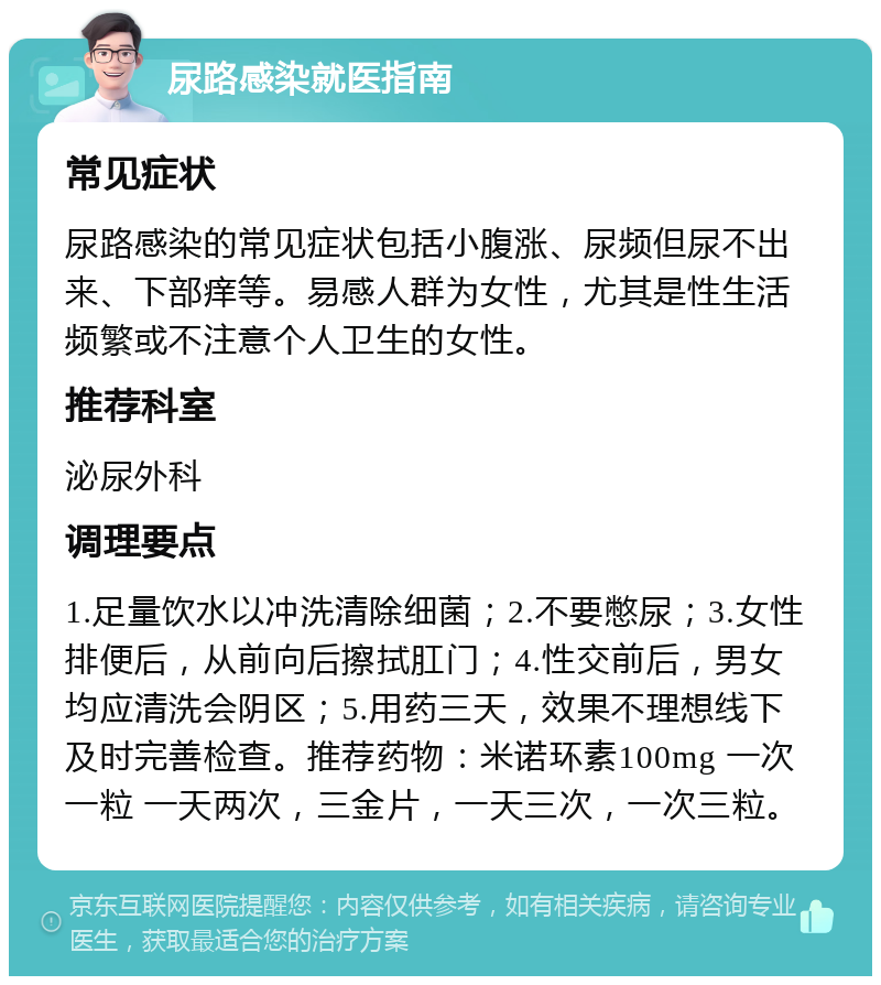 尿路感染就医指南 常见症状 尿路感染的常见症状包括小腹涨、尿频但尿不出来、下部痒等。易感人群为女性，尤其是性生活频繁或不注意个人卫生的女性。 推荐科室 泌尿外科 调理要点 1.足量饮水以冲洗清除细菌；2.不要憋尿；3.女性排便后，从前向后擦拭肛门；4.性交前后，男女均应清洗会阴区；5.用药三天，效果不理想线下及时完善检查。推荐药物：米诺环素100mg 一次一粒 一天两次，三金片，一天三次，一次三粒。