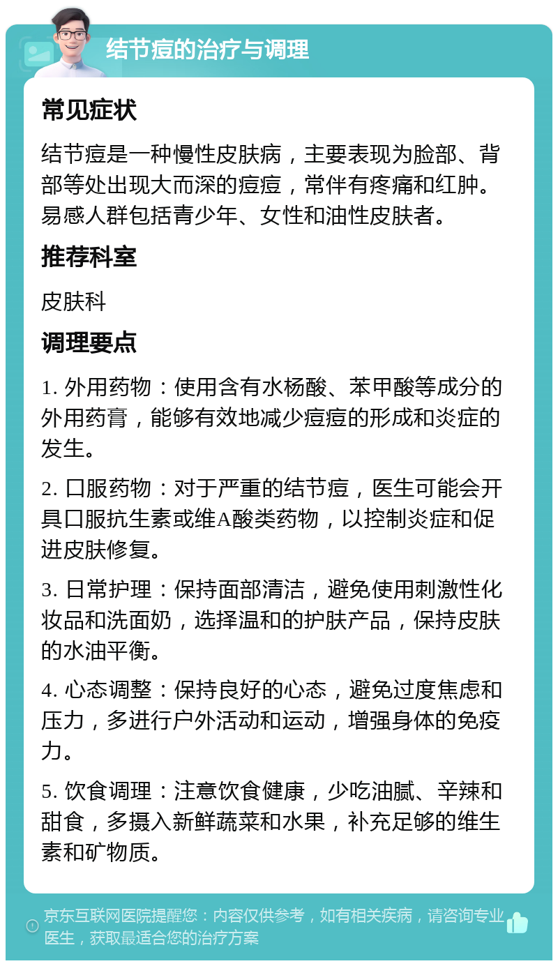 结节痘的治疗与调理 常见症状 结节痘是一种慢性皮肤病，主要表现为脸部、背部等处出现大而深的痘痘，常伴有疼痛和红肿。易感人群包括青少年、女性和油性皮肤者。 推荐科室 皮肤科 调理要点 1. 外用药物：使用含有水杨酸、苯甲酸等成分的外用药膏，能够有效地减少痘痘的形成和炎症的发生。 2. 口服药物：对于严重的结节痘，医生可能会开具口服抗生素或维A酸类药物，以控制炎症和促进皮肤修复。 3. 日常护理：保持面部清洁，避免使用刺激性化妆品和洗面奶，选择温和的护肤产品，保持皮肤的水油平衡。 4. 心态调整：保持良好的心态，避免过度焦虑和压力，多进行户外活动和运动，增强身体的免疫力。 5. 饮食调理：注意饮食健康，少吃油腻、辛辣和甜食，多摄入新鲜蔬菜和水果，补充足够的维生素和矿物质。