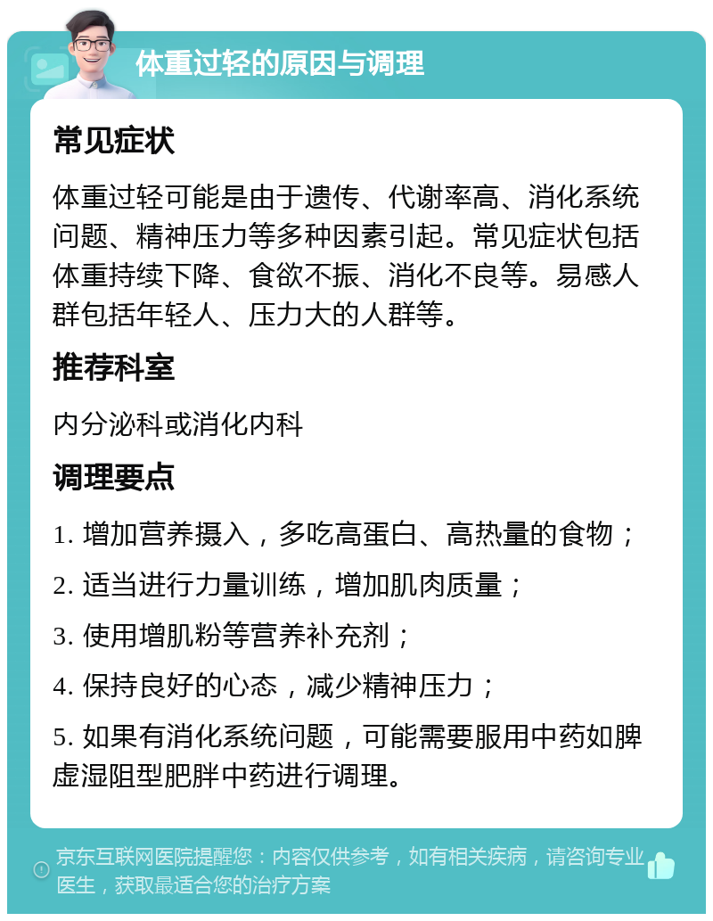 体重过轻的原因与调理 常见症状 体重过轻可能是由于遗传、代谢率高、消化系统问题、精神压力等多种因素引起。常见症状包括体重持续下降、食欲不振、消化不良等。易感人群包括年轻人、压力大的人群等。 推荐科室 内分泌科或消化内科 调理要点 1. 增加营养摄入，多吃高蛋白、高热量的食物； 2. 适当进行力量训练，增加肌肉质量； 3. 使用增肌粉等营养补充剂； 4. 保持良好的心态，减少精神压力； 5. 如果有消化系统问题，可能需要服用中药如脾虚湿阻型肥胖中药进行调理。