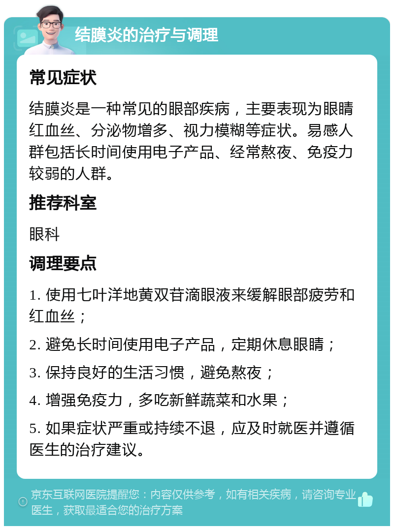 结膜炎的治疗与调理 常见症状 结膜炎是一种常见的眼部疾病，主要表现为眼睛红血丝、分泌物增多、视力模糊等症状。易感人群包括长时间使用电子产品、经常熬夜、免疫力较弱的人群。 推荐科室 眼科 调理要点 1. 使用七叶洋地黄双苷滴眼液来缓解眼部疲劳和红血丝； 2. 避免长时间使用电子产品，定期休息眼睛； 3. 保持良好的生活习惯，避免熬夜； 4. 增强免疫力，多吃新鲜蔬菜和水果； 5. 如果症状严重或持续不退，应及时就医并遵循医生的治疗建议。