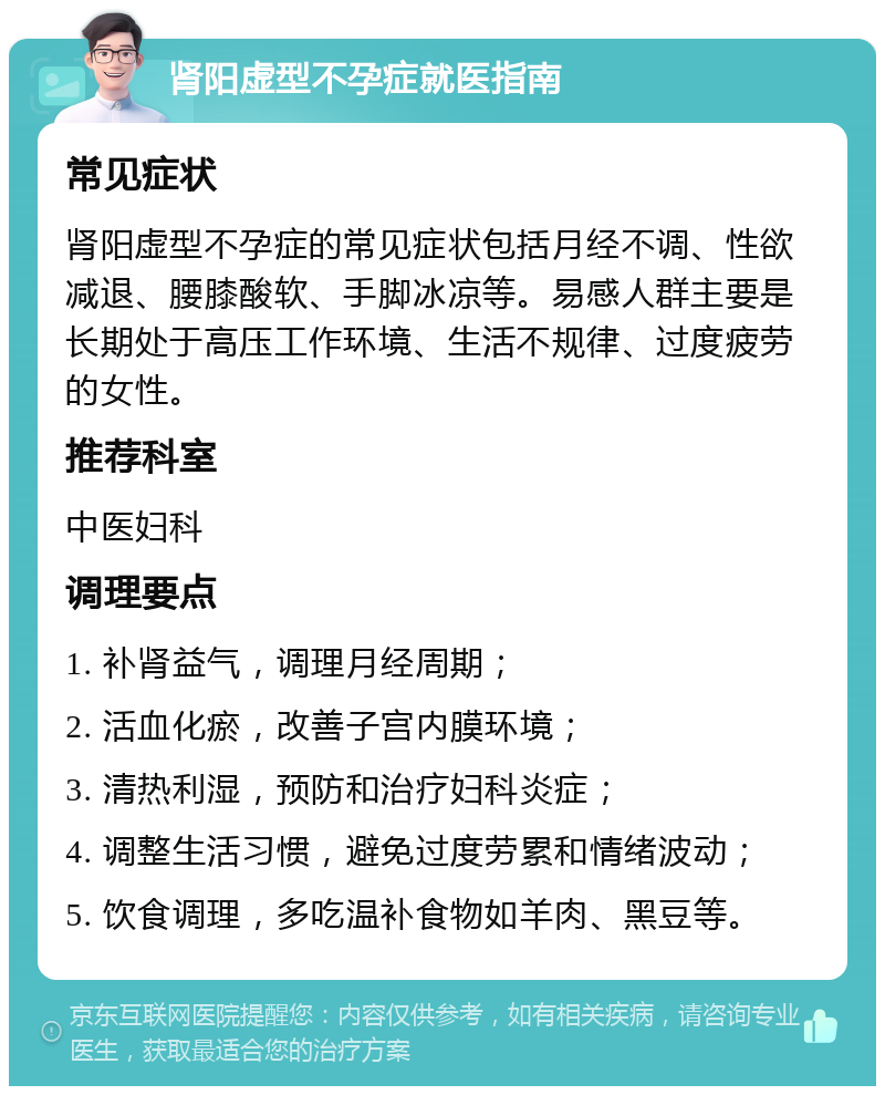 肾阳虚型不孕症就医指南 常见症状 肾阳虚型不孕症的常见症状包括月经不调、性欲减退、腰膝酸软、手脚冰凉等。易感人群主要是长期处于高压工作环境、生活不规律、过度疲劳的女性。 推荐科室 中医妇科 调理要点 1. 补肾益气，调理月经周期； 2. 活血化瘀，改善子宫内膜环境； 3. 清热利湿，预防和治疗妇科炎症； 4. 调整生活习惯，避免过度劳累和情绪波动； 5. 饮食调理，多吃温补食物如羊肉、黑豆等。