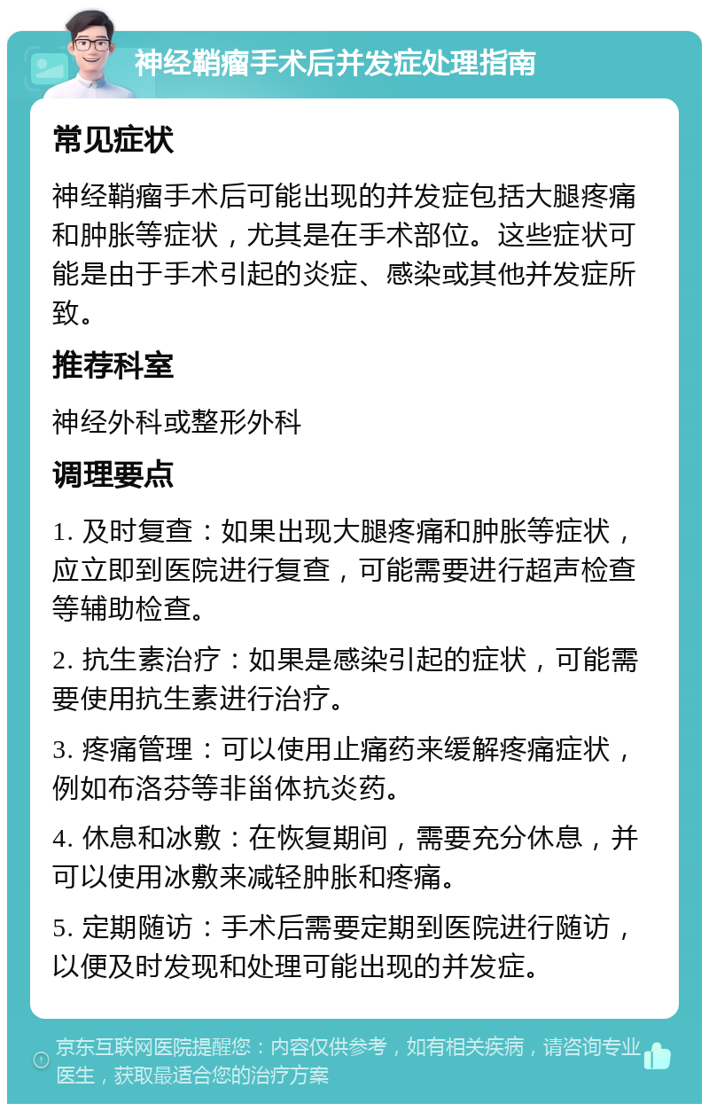 神经鞘瘤手术后并发症处理指南 常见症状 神经鞘瘤手术后可能出现的并发症包括大腿疼痛和肿胀等症状，尤其是在手术部位。这些症状可能是由于手术引起的炎症、感染或其他并发症所致。 推荐科室 神经外科或整形外科 调理要点 1. 及时复查：如果出现大腿疼痛和肿胀等症状，应立即到医院进行复查，可能需要进行超声检查等辅助检查。 2. 抗生素治疗：如果是感染引起的症状，可能需要使用抗生素进行治疗。 3. 疼痛管理：可以使用止痛药来缓解疼痛症状，例如布洛芬等非甾体抗炎药。 4. 休息和冰敷：在恢复期间，需要充分休息，并可以使用冰敷来减轻肿胀和疼痛。 5. 定期随访：手术后需要定期到医院进行随访，以便及时发现和处理可能出现的并发症。