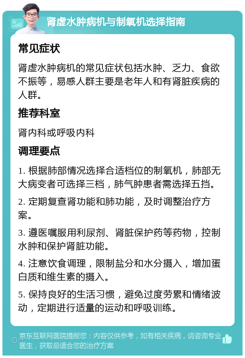 肾虚水肿病机与制氧机选择指南 常见症状 肾虚水肿病机的常见症状包括水肿、乏力、食欲不振等，易感人群主要是老年人和有肾脏疾病的人群。 推荐科室 肾内科或呼吸内科 调理要点 1. 根据肺部情况选择合适档位的制氧机，肺部无大病变者可选择三档，肺气肿患者需选择五挡。 2. 定期复查肾功能和肺功能，及时调整治疗方案。 3. 遵医嘱服用利尿剂、肾脏保护药等药物，控制水肿和保护肾脏功能。 4. 注意饮食调理，限制盐分和水分摄入，增加蛋白质和维生素的摄入。 5. 保持良好的生活习惯，避免过度劳累和情绪波动，定期进行适量的运动和呼吸训练。