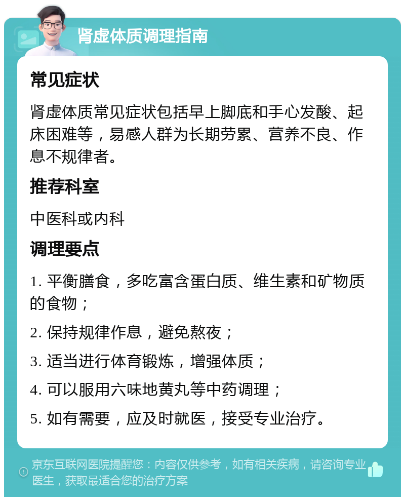 肾虚体质调理指南 常见症状 肾虚体质常见症状包括早上脚底和手心发酸、起床困难等，易感人群为长期劳累、营养不良、作息不规律者。 推荐科室 中医科或内科 调理要点 1. 平衡膳食，多吃富含蛋白质、维生素和矿物质的食物； 2. 保持规律作息，避免熬夜； 3. 适当进行体育锻炼，增强体质； 4. 可以服用六味地黄丸等中药调理； 5. 如有需要，应及时就医，接受专业治疗。