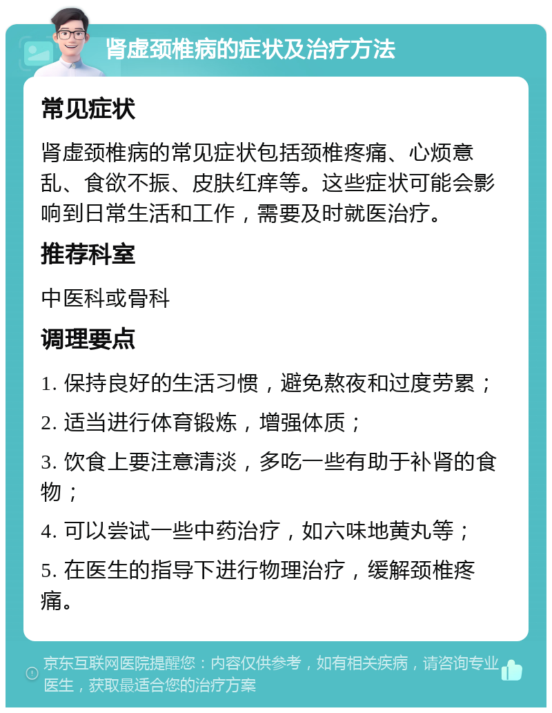 肾虚颈椎病的症状及治疗方法 常见症状 肾虚颈椎病的常见症状包括颈椎疼痛、心烦意乱、食欲不振、皮肤红痒等。这些症状可能会影响到日常生活和工作，需要及时就医治疗。 推荐科室 中医科或骨科 调理要点 1. 保持良好的生活习惯，避免熬夜和过度劳累； 2. 适当进行体育锻炼，增强体质； 3. 饮食上要注意清淡，多吃一些有助于补肾的食物； 4. 可以尝试一些中药治疗，如六味地黄丸等； 5. 在医生的指导下进行物理治疗，缓解颈椎疼痛。