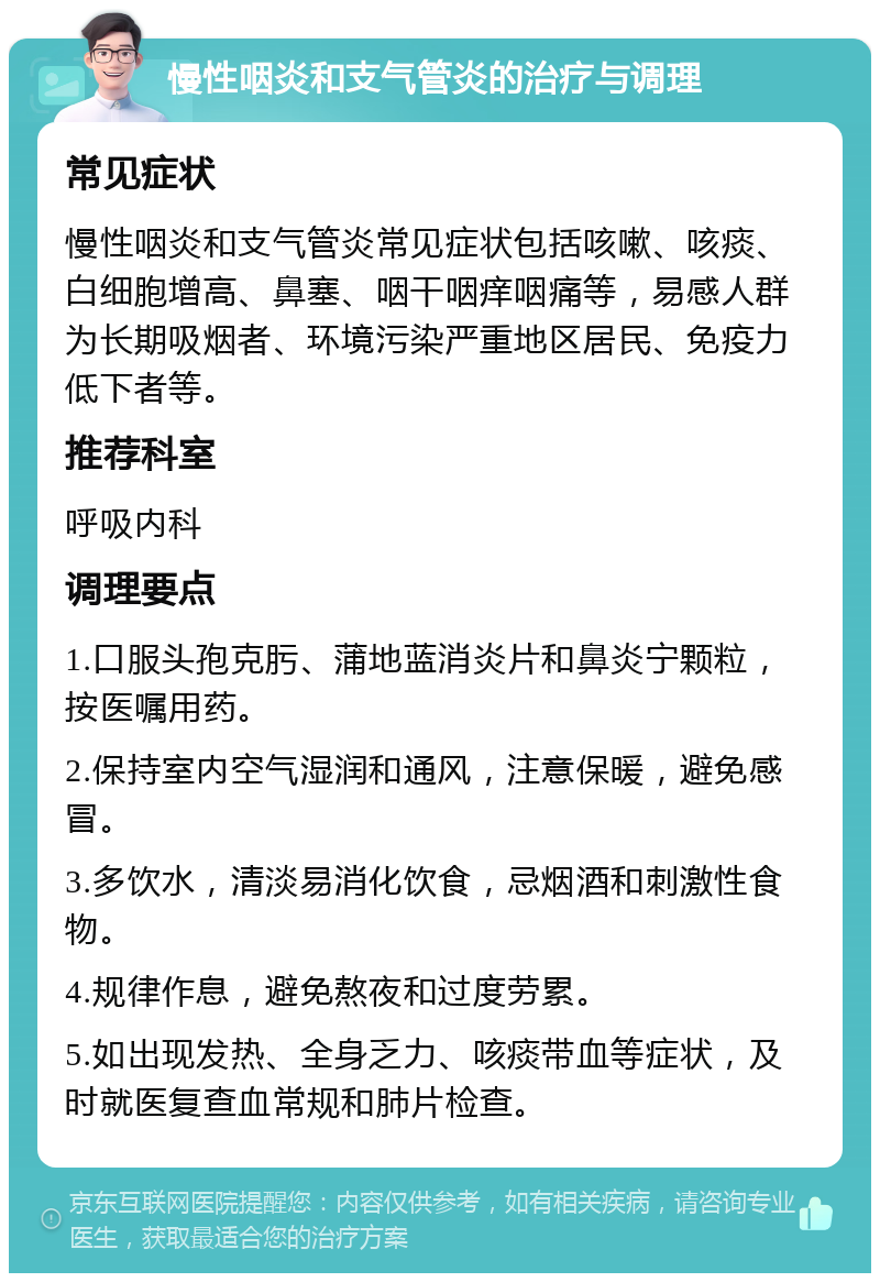 慢性咽炎和支气管炎的治疗与调理 常见症状 慢性咽炎和支气管炎常见症状包括咳嗽、咳痰、白细胞增高、鼻塞、咽干咽痒咽痛等，易感人群为长期吸烟者、环境污染严重地区居民、免疫力低下者等。 推荐科室 呼吸内科 调理要点 1.口服头孢克肟、蒲地蓝消炎片和鼻炎宁颗粒，按医嘱用药。 2.保持室内空气湿润和通风，注意保暖，避免感冒。 3.多饮水，清淡易消化饮食，忌烟酒和刺激性食物。 4.规律作息，避免熬夜和过度劳累。 5.如出现发热、全身乏力、咳痰带血等症状，及时就医复查血常规和肺片检查。