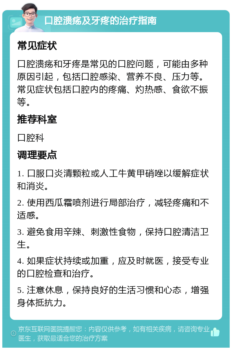 口腔溃疡及牙疼的治疗指南 常见症状 口腔溃疡和牙疼是常见的口腔问题，可能由多种原因引起，包括口腔感染、营养不良、压力等。常见症状包括口腔内的疼痛、灼热感、食欲不振等。 推荐科室 口腔科 调理要点 1. 口服口炎清颗粒或人工牛黄甲硝唑以缓解症状和消炎。 2. 使用西瓜霜喷剂进行局部治疗，减轻疼痛和不适感。 3. 避免食用辛辣、刺激性食物，保持口腔清洁卫生。 4. 如果症状持续或加重，应及时就医，接受专业的口腔检查和治疗。 5. 注意休息，保持良好的生活习惯和心态，增强身体抵抗力。