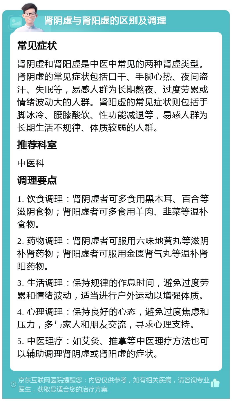 肾阴虚与肾阳虚的区别及调理 常见症状 肾阴虚和肾阳虚是中医中常见的两种肾虚类型。肾阴虚的常见症状包括口干、手脚心热、夜间盗汗、失眠等，易感人群为长期熬夜、过度劳累或情绪波动大的人群。肾阳虚的常见症状则包括手脚冰冷、腰膝酸软、性功能减退等，易感人群为长期生活不规律、体质较弱的人群。 推荐科室 中医科 调理要点 1. 饮食调理：肾阴虚者可多食用黑木耳、百合等滋阴食物；肾阳虚者可多食用羊肉、韭菜等温补食物。 2. 药物调理：肾阴虚者可服用六味地黄丸等滋阴补肾药物；肾阳虚者可服用金匮肾气丸等温补肾阳药物。 3. 生活调理：保持规律的作息时间，避免过度劳累和情绪波动，适当进行户外运动以增强体质。 4. 心理调理：保持良好的心态，避免过度焦虑和压力，多与家人和朋友交流，寻求心理支持。 5. 中医理疗：如艾灸、推拿等中医理疗方法也可以辅助调理肾阴虚或肾阳虚的症状。