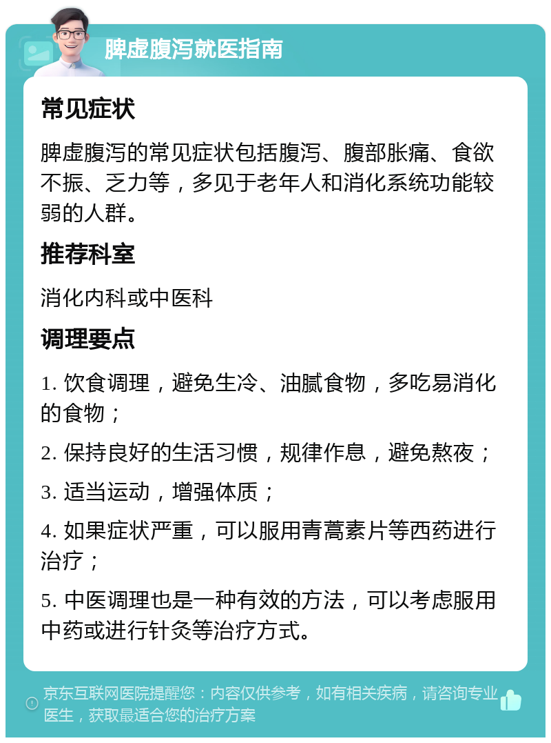 脾虚腹泻就医指南 常见症状 脾虚腹泻的常见症状包括腹泻、腹部胀痛、食欲不振、乏力等，多见于老年人和消化系统功能较弱的人群。 推荐科室 消化内科或中医科 调理要点 1. 饮食调理，避免生冷、油腻食物，多吃易消化的食物； 2. 保持良好的生活习惯，规律作息，避免熬夜； 3. 适当运动，增强体质； 4. 如果症状严重，可以服用青蒿素片等西药进行治疗； 5. 中医调理也是一种有效的方法，可以考虑服用中药或进行针灸等治疗方式。