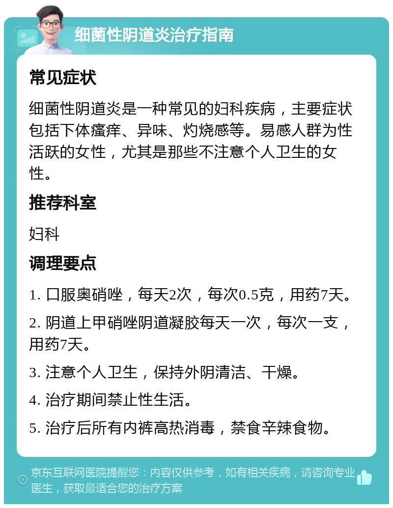 细菌性阴道炎治疗指南 常见症状 细菌性阴道炎是一种常见的妇科疾病，主要症状包括下体瘙痒、异味、灼烧感等。易感人群为性活跃的女性，尤其是那些不注意个人卫生的女性。 推荐科室 妇科 调理要点 1. 口服奥硝唑，每天2次，每次0.5克，用药7天。 2. 阴道上甲硝唑阴道凝胶每天一次，每次一支，用药7天。 3. 注意个人卫生，保持外阴清洁、干燥。 4. 治疗期间禁止性生活。 5. 治疗后所有内裤高热消毒，禁食辛辣食物。