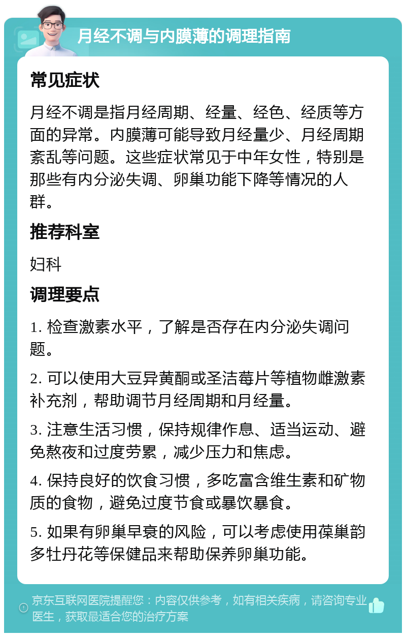 月经不调与内膜薄的调理指南 常见症状 月经不调是指月经周期、经量、经色、经质等方面的异常。内膜薄可能导致月经量少、月经周期紊乱等问题。这些症状常见于中年女性，特别是那些有内分泌失调、卵巢功能下降等情况的人群。 推荐科室 妇科 调理要点 1. 检查激素水平，了解是否存在内分泌失调问题。 2. 可以使用大豆异黄酮或圣洁莓片等植物雌激素补充剂，帮助调节月经周期和月经量。 3. 注意生活习惯，保持规律作息、适当运动、避免熬夜和过度劳累，减少压力和焦虑。 4. 保持良好的饮食习惯，多吃富含维生素和矿物质的食物，避免过度节食或暴饮暴食。 5. 如果有卵巢早衰的风险，可以考虑使用葆巢韵多牡丹花等保健品来帮助保养卵巢功能。