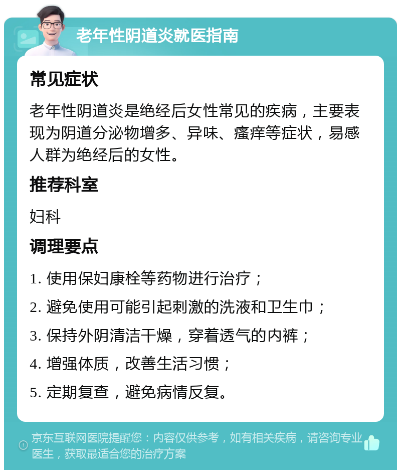 老年性阴道炎就医指南 常见症状 老年性阴道炎是绝经后女性常见的疾病，主要表现为阴道分泌物增多、异味、瘙痒等症状，易感人群为绝经后的女性。 推荐科室 妇科 调理要点 1. 使用保妇康栓等药物进行治疗； 2. 避免使用可能引起刺激的洗液和卫生巾； 3. 保持外阴清洁干燥，穿着透气的内裤； 4. 增强体质，改善生活习惯； 5. 定期复查，避免病情反复。