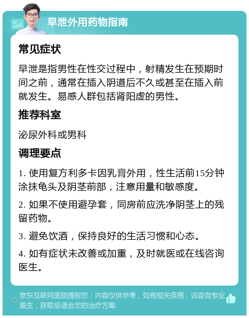 早泄外用药物指南 常见症状 早泄是指男性在性交过程中，射精发生在预期时间之前，通常在插入阴道后不久或甚至在插入前就发生。易感人群包括肾阳虚的男性。 推荐科室 泌尿外科或男科 调理要点 1. 使用复方利多卡因乳膏外用，性生活前15分钟涂抹龟头及阴茎前部，注意用量和敏感度。 2. 如果不使用避孕套，同房前应洗净阴茎上的残留药物。 3. 避免饮酒，保持良好的生活习惯和心态。 4. 如有症状未改善或加重，及时就医或在线咨询医生。