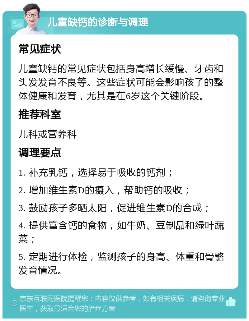 儿童缺钙的诊断与调理 常见症状 儿童缺钙的常见症状包括身高增长缓慢、牙齿和头发发育不良等。这些症状可能会影响孩子的整体健康和发育，尤其是在6岁这个关键阶段。 推荐科室 儿科或营养科 调理要点 1. 补充乳钙，选择易于吸收的钙剂； 2. 增加维生素D的摄入，帮助钙的吸收； 3. 鼓励孩子多晒太阳，促进维生素D的合成； 4. 提供富含钙的食物，如牛奶、豆制品和绿叶蔬菜； 5. 定期进行体检，监测孩子的身高、体重和骨骼发育情况。