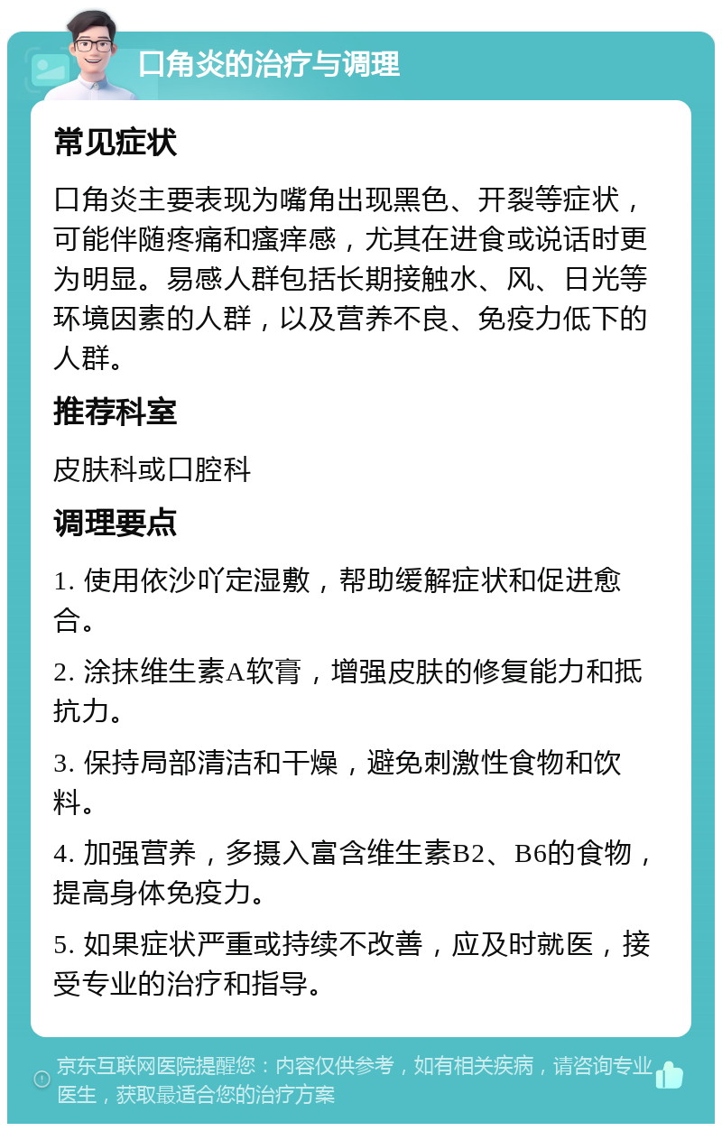 口角炎的治疗与调理 常见症状 口角炎主要表现为嘴角出现黑色、开裂等症状，可能伴随疼痛和瘙痒感，尤其在进食或说话时更为明显。易感人群包括长期接触水、风、日光等环境因素的人群，以及营养不良、免疫力低下的人群。 推荐科室 皮肤科或口腔科 调理要点 1. 使用依沙吖定湿敷，帮助缓解症状和促进愈合。 2. 涂抹维生素A软膏，增强皮肤的修复能力和抵抗力。 3. 保持局部清洁和干燥，避免刺激性食物和饮料。 4. 加强营养，多摄入富含维生素B2、B6的食物，提高身体免疫力。 5. 如果症状严重或持续不改善，应及时就医，接受专业的治疗和指导。