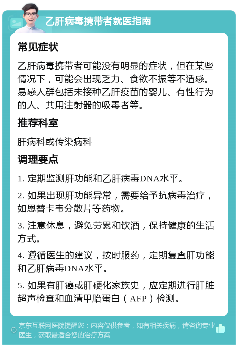 乙肝病毒携带者就医指南 常见症状 乙肝病毒携带者可能没有明显的症状，但在某些情况下，可能会出现乏力、食欲不振等不适感。易感人群包括未接种乙肝疫苗的婴儿、有性行为的人、共用注射器的吸毒者等。 推荐科室 肝病科或传染病科 调理要点 1. 定期监测肝功能和乙肝病毒DNA水平。 2. 如果出现肝功能异常，需要给予抗病毒治疗，如恩替卡韦分散片等药物。 3. 注意休息，避免劳累和饮酒，保持健康的生活方式。 4. 遵循医生的建议，按时服药，定期复查肝功能和乙肝病毒DNA水平。 5. 如果有肝癌或肝硬化家族史，应定期进行肝脏超声检查和血清甲胎蛋白（AFP）检测。