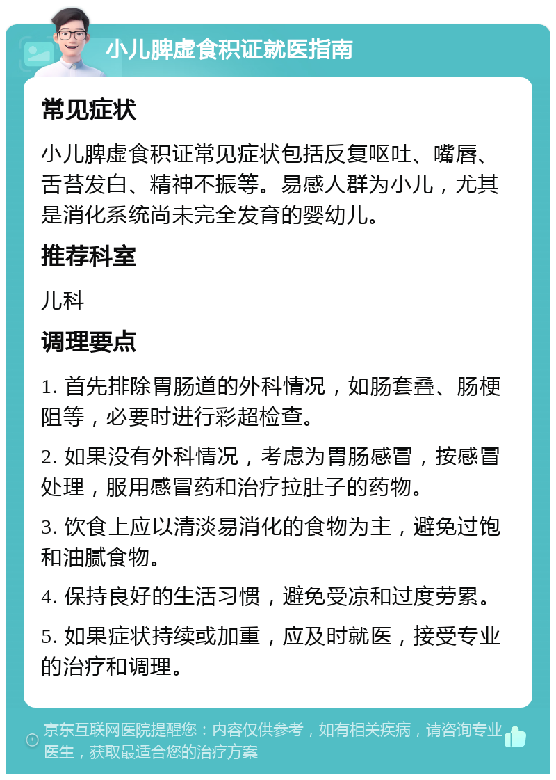 小儿脾虚食积证就医指南 常见症状 小儿脾虚食积证常见症状包括反复呕吐、嘴唇、舌苔发白、精神不振等。易感人群为小儿，尤其是消化系统尚未完全发育的婴幼儿。 推荐科室 儿科 调理要点 1. 首先排除胃肠道的外科情况，如肠套叠、肠梗阻等，必要时进行彩超检查。 2. 如果没有外科情况，考虑为胃肠感冒，按感冒处理，服用感冒药和治疗拉肚子的药物。 3. 饮食上应以清淡易消化的食物为主，避免过饱和油腻食物。 4. 保持良好的生活习惯，避免受凉和过度劳累。 5. 如果症状持续或加重，应及时就医，接受专业的治疗和调理。