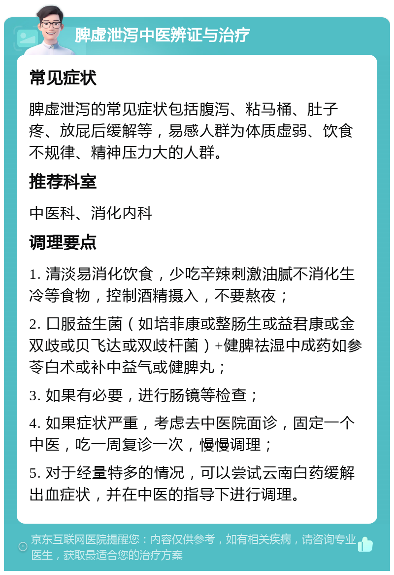 脾虚泄泻中医辨证与治疗 常见症状 脾虚泄泻的常见症状包括腹泻、粘马桶、肚子疼、放屁后缓解等，易感人群为体质虚弱、饮食不规律、精神压力大的人群。 推荐科室 中医科、消化内科 调理要点 1. 清淡易消化饮食，少吃辛辣刺激油腻不消化生冷等食物，控制酒精摄入，不要熬夜； 2. 口服益生菌（如培菲康或整肠生或益君康或金双歧或贝飞达或双歧杆菌）+健脾祛湿中成药如参苓白术或补中益气或健脾丸； 3. 如果有必要，进行肠镜等检查； 4. 如果症状严重，考虑去中医院面诊，固定一个中医，吃一周复诊一次，慢慢调理； 5. 对于经量特多的情况，可以尝试云南白药缓解出血症状，并在中医的指导下进行调理。