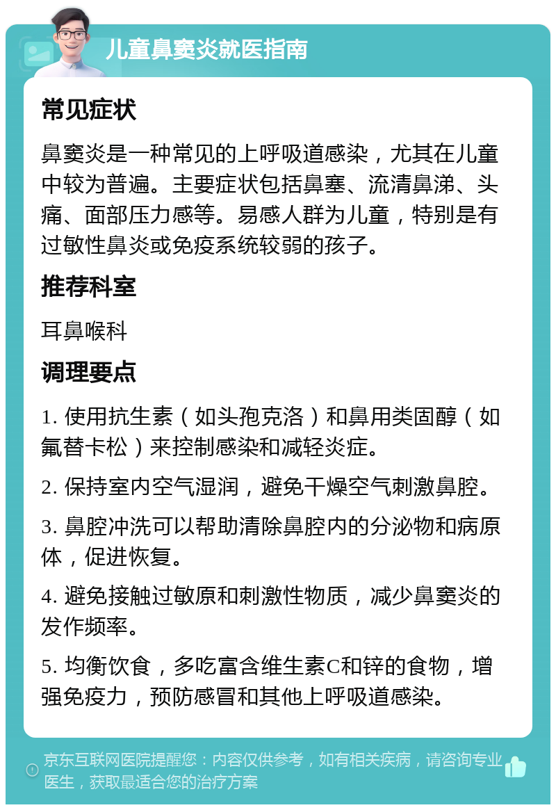 儿童鼻窦炎就医指南 常见症状 鼻窦炎是一种常见的上呼吸道感染，尤其在儿童中较为普遍。主要症状包括鼻塞、流清鼻涕、头痛、面部压力感等。易感人群为儿童，特别是有过敏性鼻炎或免疫系统较弱的孩子。 推荐科室 耳鼻喉科 调理要点 1. 使用抗生素（如头孢克洛）和鼻用类固醇（如氟替卡松）来控制感染和减轻炎症。 2. 保持室内空气湿润，避免干燥空气刺激鼻腔。 3. 鼻腔冲洗可以帮助清除鼻腔内的分泌物和病原体，促进恢复。 4. 避免接触过敏原和刺激性物质，减少鼻窦炎的发作频率。 5. 均衡饮食，多吃富含维生素C和锌的食物，增强免疫力，预防感冒和其他上呼吸道感染。