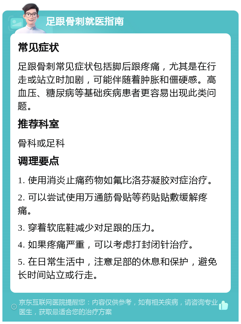 足跟骨刺就医指南 常见症状 足跟骨刺常见症状包括脚后跟疼痛，尤其是在行走或站立时加剧，可能伴随着肿胀和僵硬感。高血压、糖尿病等基础疾病患者更容易出现此类问题。 推荐科室 骨科或足科 调理要点 1. 使用消炎止痛药物如氟比洛芬凝胶对症治疗。 2. 可以尝试使用万通筋骨贴等药贴贴敷缓解疼痛。 3. 穿着软底鞋减少对足跟的压力。 4. 如果疼痛严重，可以考虑打封闭针治疗。 5. 在日常生活中，注意足部的休息和保护，避免长时间站立或行走。