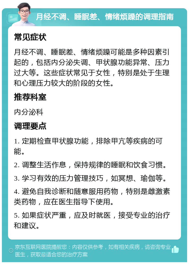 月经不调、睡眠差、情绪烦躁的调理指南 常见症状 月经不调、睡眠差、情绪烦躁可能是多种因素引起的，包括内分泌失调、甲状腺功能异常、压力过大等。这些症状常见于女性，特别是处于生理和心理压力较大的阶段的女性。 推荐科室 内分泌科 调理要点 1. 定期检查甲状腺功能，排除甲亢等疾病的可能。 2. 调整生活作息，保持规律的睡眠和饮食习惯。 3. 学习有效的压力管理技巧，如冥想、瑜伽等。 4. 避免自我诊断和随意服用药物，特别是雌激素类药物，应在医生指导下使用。 5. 如果症状严重，应及时就医，接受专业的治疗和建议。