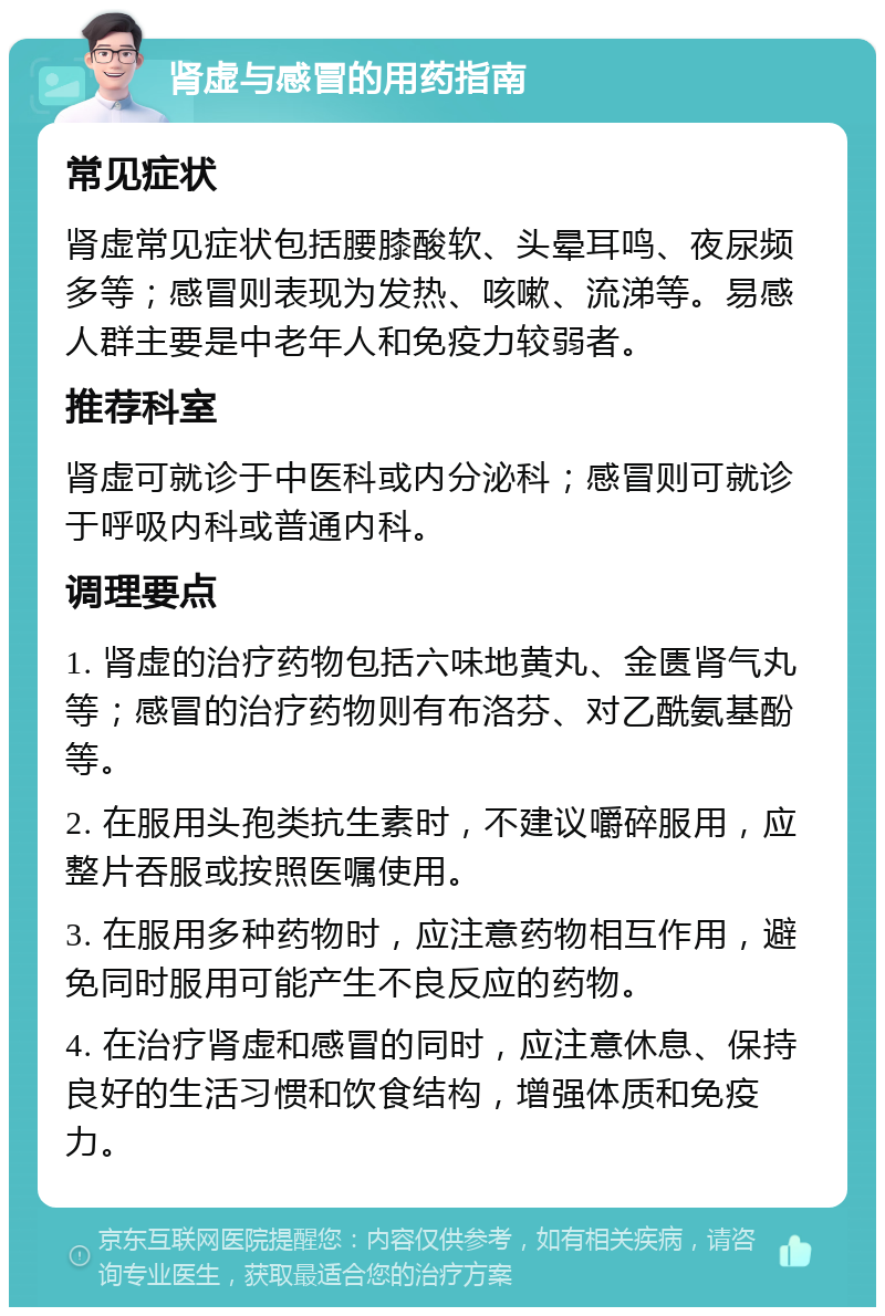 肾虚与感冒的用药指南 常见症状 肾虚常见症状包括腰膝酸软、头晕耳鸣、夜尿频多等；感冒则表现为发热、咳嗽、流涕等。易感人群主要是中老年人和免疫力较弱者。 推荐科室 肾虚可就诊于中医科或内分泌科；感冒则可就诊于呼吸内科或普通内科。 调理要点 1. 肾虚的治疗药物包括六味地黄丸、金匮肾气丸等；感冒的治疗药物则有布洛芬、对乙酰氨基酚等。 2. 在服用头孢类抗生素时，不建议嚼碎服用，应整片吞服或按照医嘱使用。 3. 在服用多种药物时，应注意药物相互作用，避免同时服用可能产生不良反应的药物。 4. 在治疗肾虚和感冒的同时，应注意休息、保持良好的生活习惯和饮食结构，增强体质和免疫力。