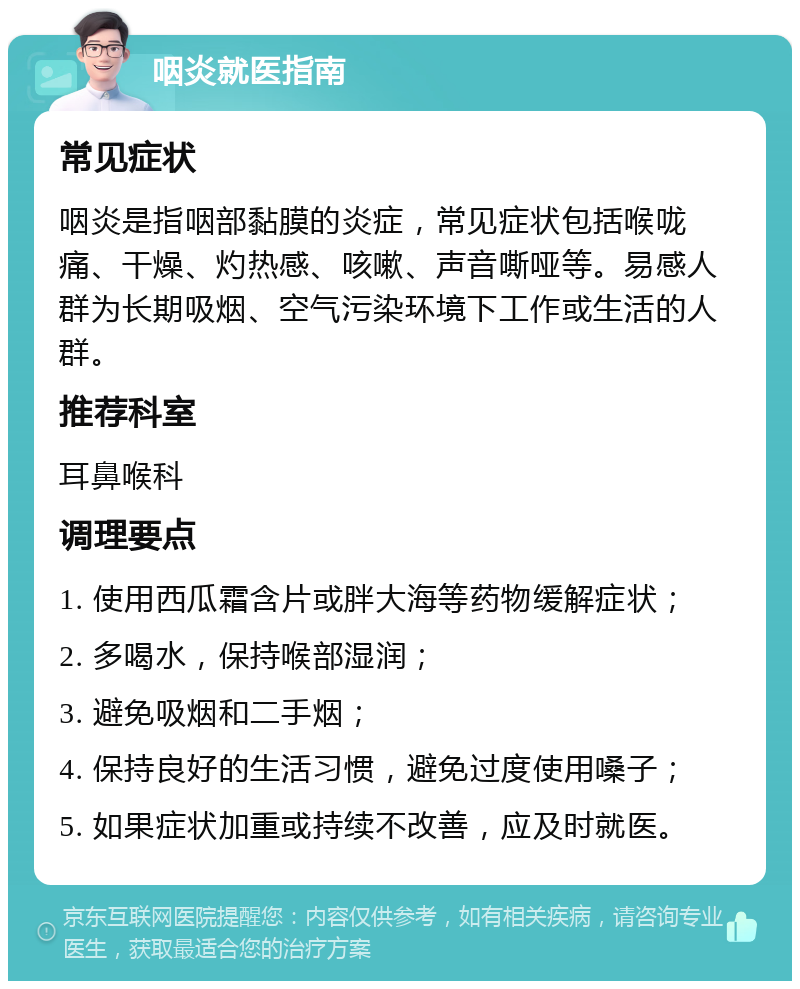 咽炎就医指南 常见症状 咽炎是指咽部黏膜的炎症，常见症状包括喉咙痛、干燥、灼热感、咳嗽、声音嘶哑等。易感人群为长期吸烟、空气污染环境下工作或生活的人群。 推荐科室 耳鼻喉科 调理要点 1. 使用西瓜霜含片或胖大海等药物缓解症状； 2. 多喝水，保持喉部湿润； 3. 避免吸烟和二手烟； 4. 保持良好的生活习惯，避免过度使用嗓子； 5. 如果症状加重或持续不改善，应及时就医。